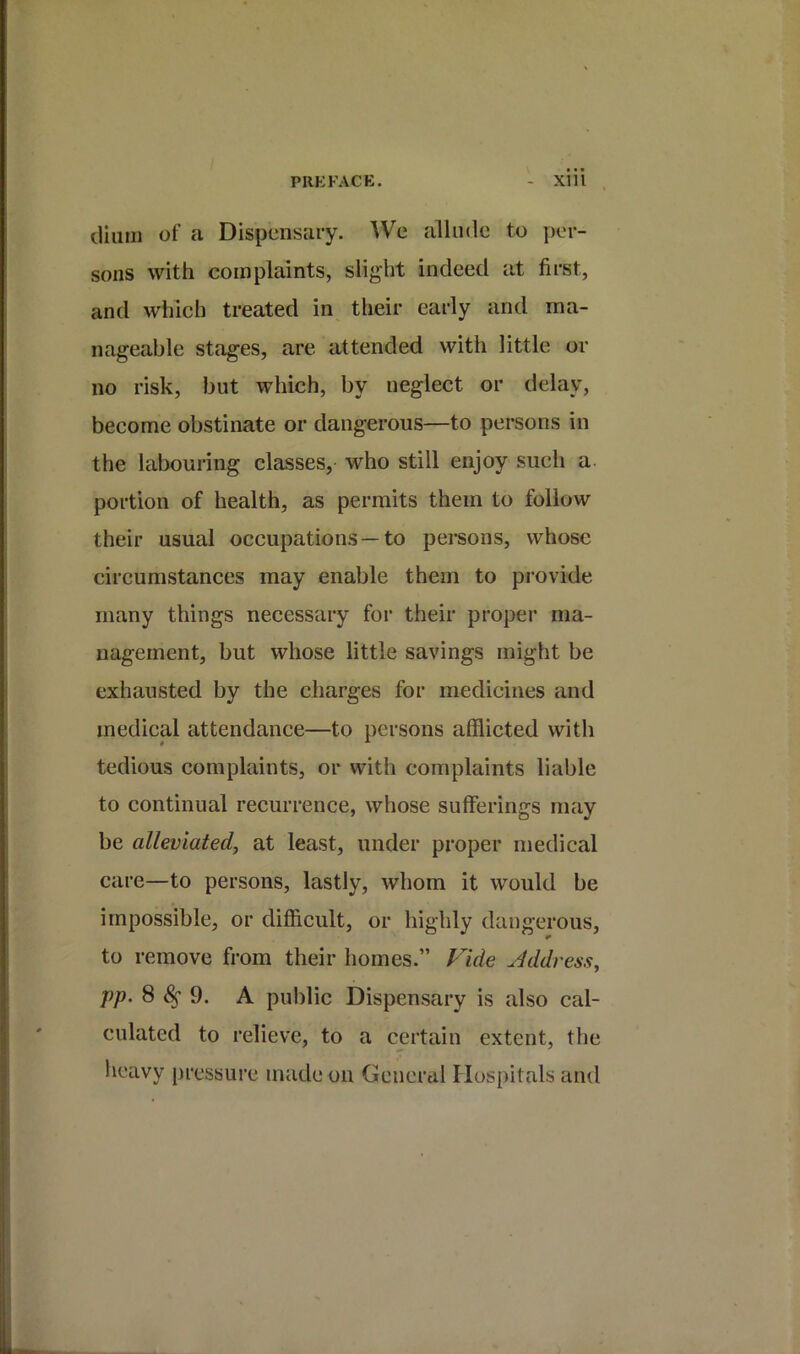 dium of a Dispensary. We allude to per- sons with complaints, slight indeed at first, and which treated in their early and ma- nageable stages, are attended with little or no risk, but which, by neglect or delay, become obstinate or dangerous—to persons in the labouring classes, who still enjoy such a. portion of health, as permits them to follow their usual occupations —to persons, whose circumstances may enable them to provide many things necessary for their proper ma- nagement, but whose little savings might be exhausted by the charges for medicines and medical attendance—to persons afflicted with tedious complaints, or with complaints liable to continual recurrence, whose sufferings may be alleviatedj at least, under proper medical care—to persons, lastly, whom it would be impossible, or difficult, or highly dangerous, to remove from their homes.” Vide Jddress, pp. 8^9. A public Dispensary is also cal- culated to relieve, to a certain extent, the heavy pressure made on General Hospitals and