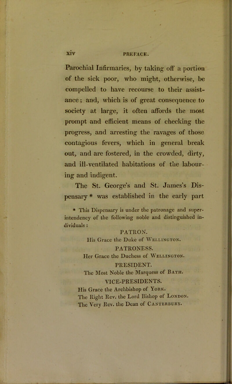 Parochial Infirmaries, by taking- off a portion of the sick jx)or, who might, otherwise, be compelled to have recourse to their assist- ance ; and, which is of great consequence to society at large, it often affords the most prompt and efficient means of checking the progress, and arresting the ravages of those contagious fevers, which in general break out, and are fostered, in the crowded, dirty, and ill-ventilated habitations of the labour- ing and indigent. The St. George’s and St. James’s Dis- pensary * was established in the early part * This Dispensary is under the patronage and super- intendency of the following noble and distinguished in- dividuals : PATRON. His Grace the Duke of Wellington. PATRONESS. Her Grace the Duchess of Wellington. PRESIDENT. The Most Noble the Marquess of Bath. VICE-PRESIDENTS. His Grace the Archbishop of Yoiik. The Right Rev. the Lord Bishop of London. The Very Rev. the Dean of Canteebury.