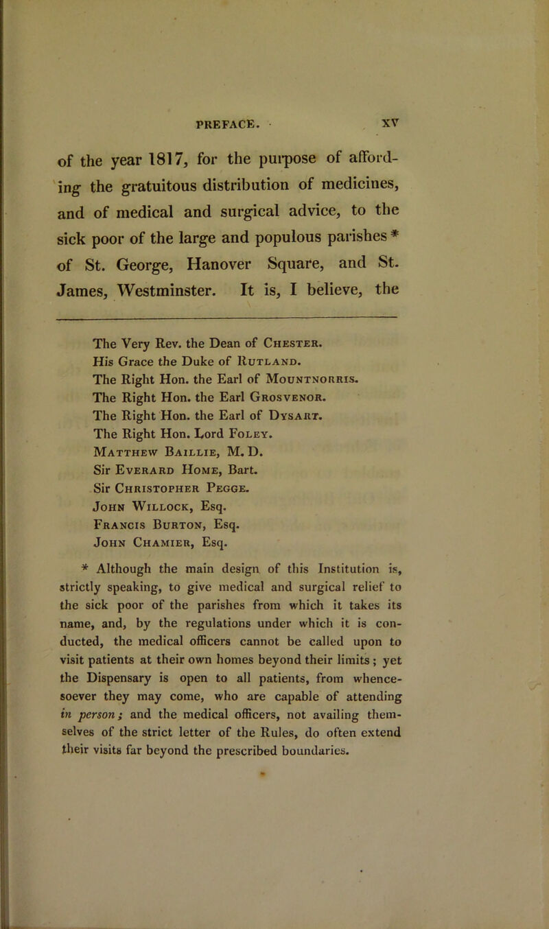 of the year 1817, for the pui-pose of afford- 'ing- the gratuitous distribution of medicines, and of medical and surgical advice, to the sick poor of the large and populous parishes ♦ of St. George, Hanover Square, and St. James, Westminster. It is, I believe, the The Very Rev. the Dean of Chester. His Grace the Duke of Rutland. The Right Hon. the Earl of Mountnorris. The Right Hon. the Earl Grosvenor. The Right Hon. the Earl of Dysart. The Right Hon. Eord Foley. Matthew Baillie, M. D. Sir Everard Home, Bart. Sir Christopher Pegge. John Willock, Esq. Francis Burton, Esq. John Chamier, Esq. * Although the main design of this Institution is, strictly speaking, to give medical and surgical relief to the sick poor of the parishes from which it takes its name, and, by the regulations under which it is con- ducted, the medical ofRcers cannot be called upon to visit patients at their own homes beyond their limits; yet the Dispensary is open to all patients, from whence- soever they may come, who are capable of attending itt person; and the medical officers, not availing them- selves of the strict letter of the Rules, do often extend their visits far beyond the prescribed boundaries.