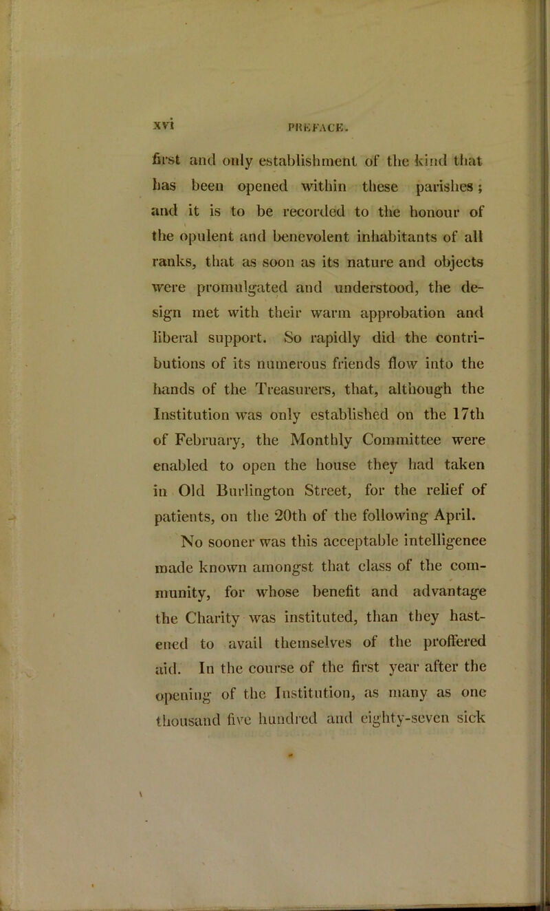 PtlKFACP:. first and only establishment of the kind that has been opened within these parishes; and it is to be recorded to the honour of the opulent and benevolent inhabitants of alt ranks, that as soon as its nature and objects were promulgated and understood, the de- sign met with their warm approbation and liberal support. So rapidly did the contri- butions of its numerous friends flow into the hands of the Treasurers, that, although the Institution was only established on the 17th of February, the Monthly Committee were enabled to open the house they had taken in Old Burlington Street, for the relief of patients, on the 20th of the following April. No sooner was this acceptable intelligence made known amongst that class of the com- munity, for whose benefit and advantage the Charity was instituted, than they hast- ened to avail themselves of the proffered aid. In the course of the first year after the opening of the Institution, as many as one thousand five hundred and eighty-seven sick