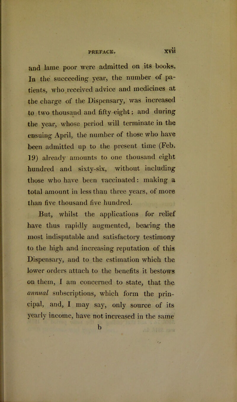 and lame poor were admitted on its books. In the succeeding year, the number of pa- tients, who received advice and medicines at the charge of the Dispensary, was increased to two thousand and fifty eight; and during the year, whose period will terminate in the ensuing April, tlie number of those who have been admitted up to the present time (Feb. 19) already amounts to one thousand eight hundred and sixty-six, without including those who have been vaccinated: making a total amount in less than three years, of more than five thousand five hundred. But, whilst the applications for relief have thus rapidly augmented, bearing the most indisputable and satisfactory testimony to the high and increasing reputation of this Dispensary, and to the estimation which the lower orders attach to the benefits it bestows on them, I am concerned to state, that the annual subscriptions, which form the prin- cipal, and, I may say, only source of its yearly income, have not increased in the same b