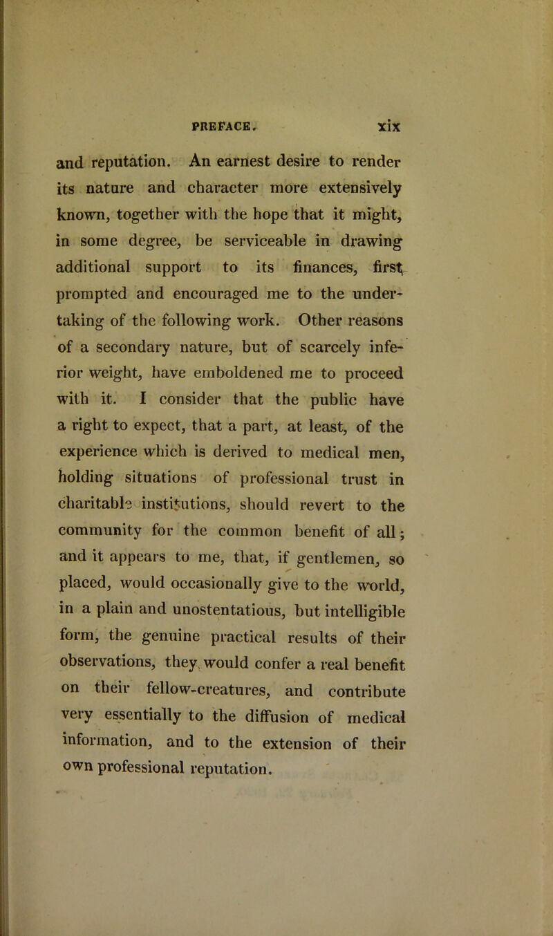and reputation. An earnest desire to render its nature and character more extensively known, together with the hope that it might, in some degree, be serviceable in drawing additional support to its finances, first; prompted and encouraged me to the under- taking of the following work. Other reasons of a secondary nature, but of scarcely infe- rior weight, have emboldened me to proceed with it. I consider that the public have a right to expect, that a part, at least, of the experience which is derived to medical men, holding situations of professional trust in charitabh institutions, should revert to the community for the common benefit of all; and it appears to me, that, if gentlemen, so placed, would occasionally give to the world, in a plain and unostentatious, but intelligible form, the genuine practical results of their observations, they, would confer a real benefit on their fellow-creatures, and contribute very essentially to the diffusion of medical information, and to the extension of their own professional reputation.