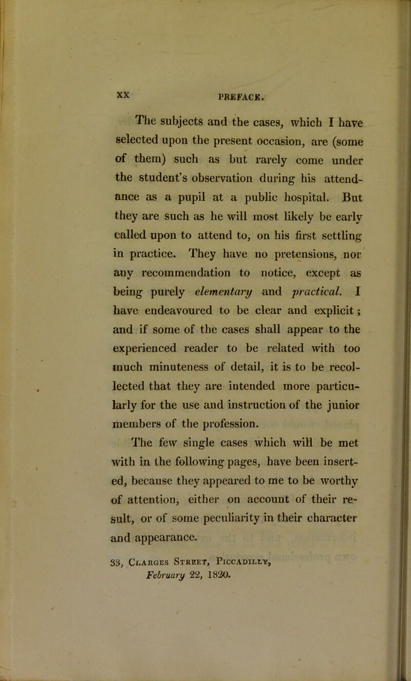 The subjects and the cases, which I have selected upon the present occasion, are (some of them) such as but rarely come under the student’s observation during his attend- ance as a pupil at a public hospital. But they are such as he will most likely be early called upon to attend to, on his first settling in practice. They have no pretensions, nor any recommendation to notice, except as being purely elementary and practical. I have endeavoured to be clear and explicit; and if some of the cases shall appear to the experienced reader to be related with too much minuteness of detail, it is to be recol- lected that they are intended more particu- larly for the use and instruction of the junior members of the profession. The few single cases which will be met with in the following pages, have been insert- ed, because they appeared to me to be worthy of attention, either on account of their re- sult, or of some peculiarity in their character and appearance. 3S, Ci/ARGEs Street, Piccadilly, February 22, 1820.