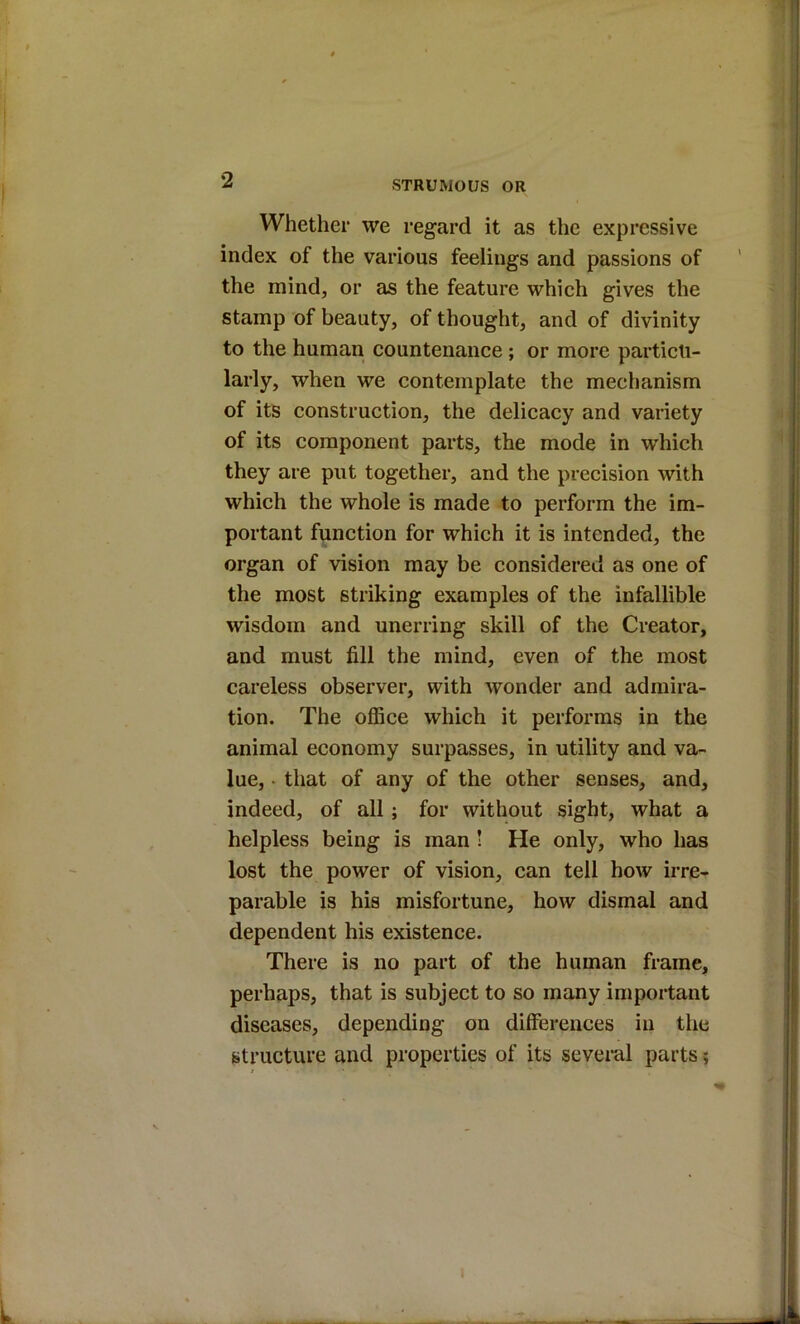 Whether we regard it as the expressive index of the various feelings and passions of the mind, or as the feature which gives the stamp of beauty, of thought, and of divinity to the human countenance ; or more particu- larly, when we contemplate the mechanism of its construction, the delicacy and variety of its component parts, the mode in which they are put together, and the precision with which the whole is made to perform the im- portant function for which it is intended, the organ of vision may be considered as one of the most striking examples of the infallible wisdom and unerring skill of the Creator, and must fill the mind, even of the most careless observer, with wonder and admira- tion. The office which it performs in the animal economy surpasses, in utility and va- lue, • that of any of the other senses, and, indeed, of all; for without sight, what a helpless being is man ! He only, who has lost the power of vision, can tell how irre- parable is his misfortune, how dismal and dependent his existence. There is no part of the human frame, perhaps, that is subject to so many important diseases, depending on differences in the structure and properties of its several parts? I