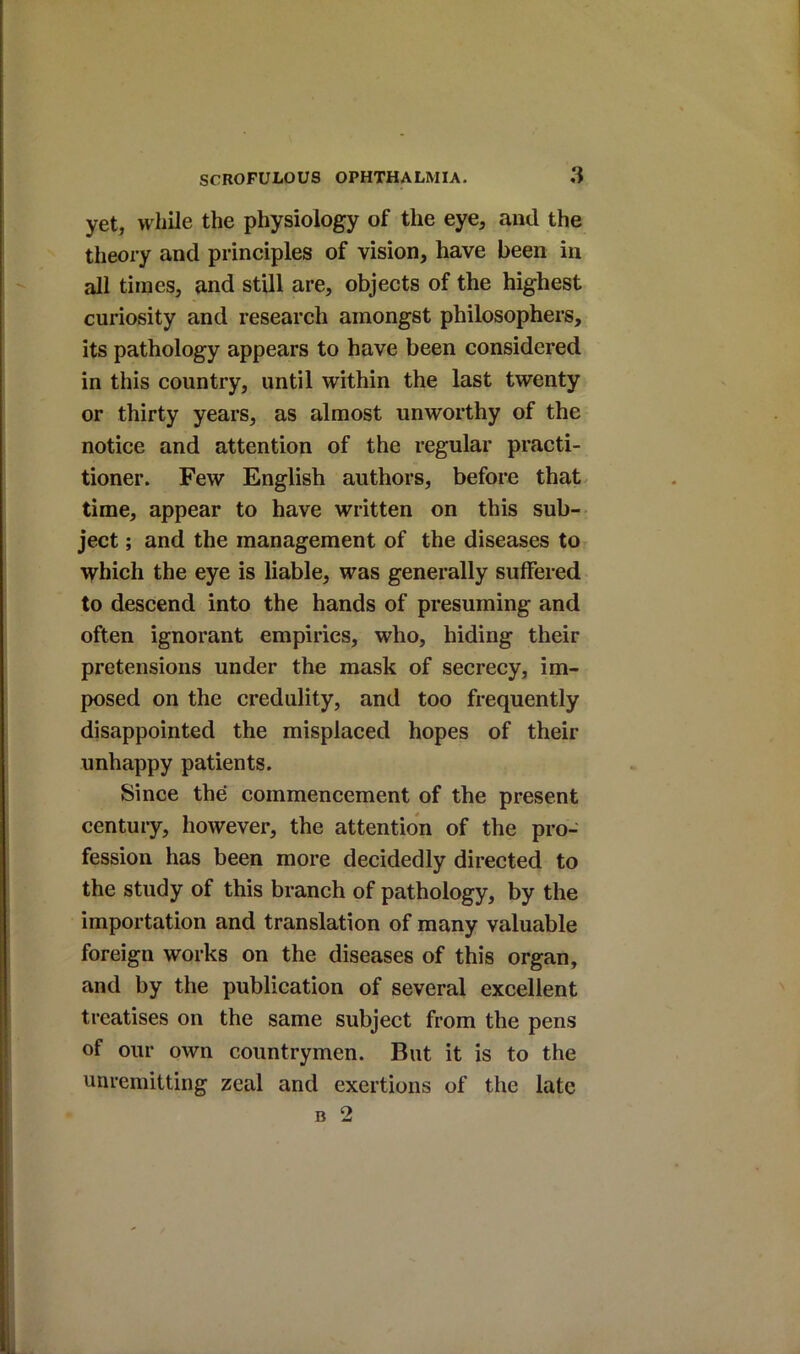 yet, while the physiology of the eye, and the theory and principles of vision, have been in all times, and still are, objects of the highest curiosity and research amongst philosophers, its pathology appears to have been considered in this country, until within the last twenty or thirty years, as almost unworthy of the notice and attention of the regular practi- tioner. Few English authors, before that time, appear to have written on this sub- ject ; and the management of the diseases to which the eye is liable, was generally suffered to descend into the hands of presuming and often ignorant empirics, who, hiding their pretensions under the mask of secrecy, im- posed on the credulity, and too frequently disappointed the misplaced hopes of their unhappy patients. Since the commencement of the present century, however, the attention of the pro- fession has been more decidedly directed to the study of this branch of pathology, by the importation and translation of many valuable foreign works on the diseases of this organ, and by the publication of several excellent treatises on the same subject from the pens of our own countrymen. But it is to the unremitting zeal and exertions of the late