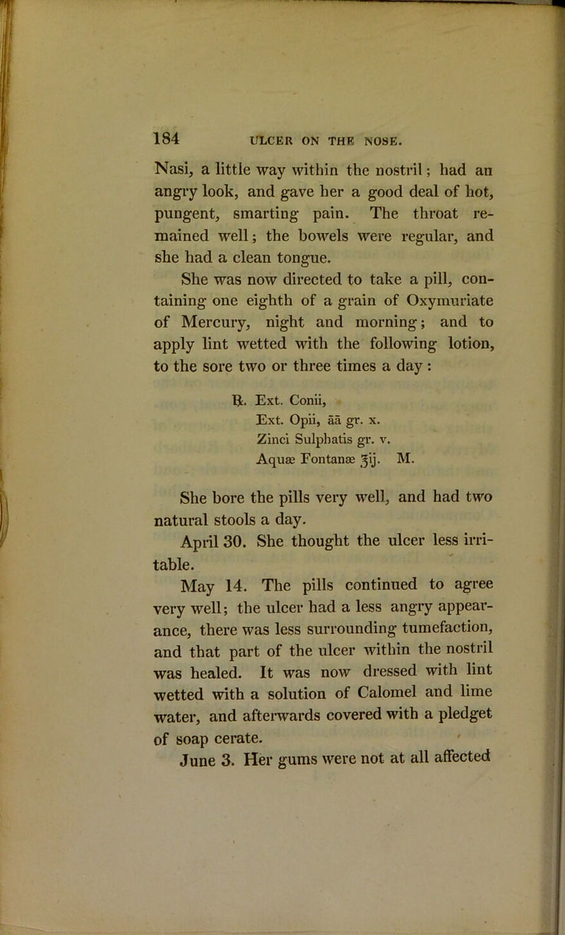 Nasi, a little way within the nostril; had an angry look, and gave her a good deal of hot, pungent, smarting pain. The throat re- mained well; the bowels were regular, and she had a clean tongue. She was now directed to take a pill, con- taining one eighth of a grain of Oxymuriate of Mercury, night and morning; and to apply lint wetted with the following lotion, to the sore two or three times a day: Ext. Conli, Ext. Opii, aa gr. x. Zinci Sulphatis gr. v. Aquas Fontanae ^ij* She bore the pills very well, and had two natural stools a day. April 30. She thought the ulcer less irri- table. May 14. The pills continued to agree very well; the ulcer had a less angry appear- ance, there was less surrounding tumefaction, and that part of the ulcer within the nostril was healed. It was now dressed with lint wetted with a solution of Calomel and lime water, and afterwards covered with a pledget of soap cerate. June 3. Her gums were not at all affected
