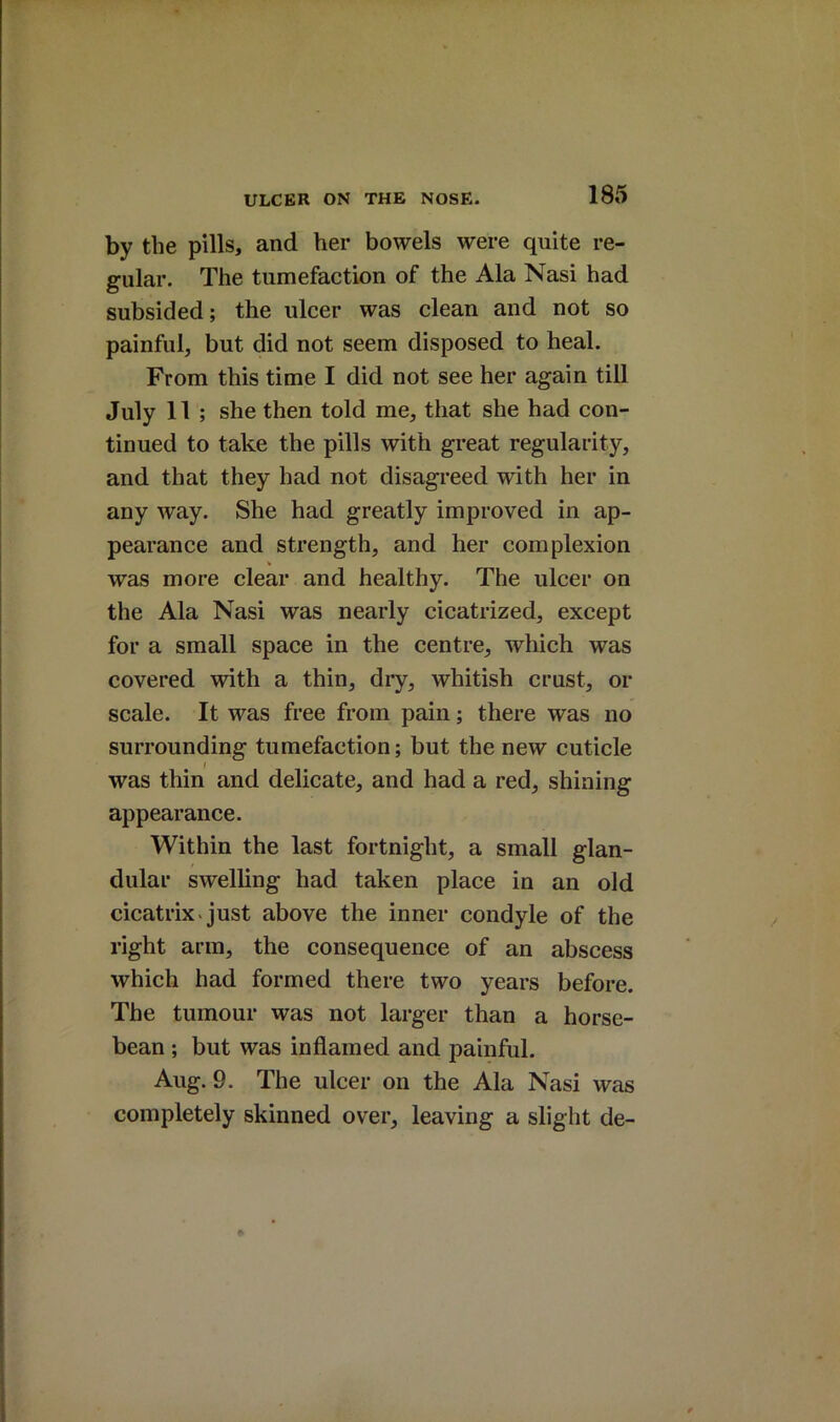 by the pills, and her bowels were quite re- gular. The tumefaction of the Ala Nasi had subsided; the ulcer was clean and not so painful, but did not seem disposed to heal. From this time I did not see her again till July 11 ; she then told me, that she had con- tinued to take the pills with great regularity, and that they had not disagreed with her in any way. She had greatly improved in ap- pearance and strength, and her complexion was more clear and healthy. The ulcer on the Ala Nasi was nearly cicatrized, except for a small spaee in the centre, which was covered with a thin, dry, whitish crust, or scale. It was free from pain; there was no surrounding tumefaction; but the new cuticle was thin and delicate, and had a red, shining appearance. Within the last fortnight, a small glan- dular swelling had taken place in an old cicatrix*just above the inner condyle of the right arm, the consequence of an abscess which had formed there two years before. The tumour was not larger than a horse- bean ; but was inflamed and painful. Aug. 9. The ulcer on the Ala Nasi was completely skinned over, leaving a slight de-