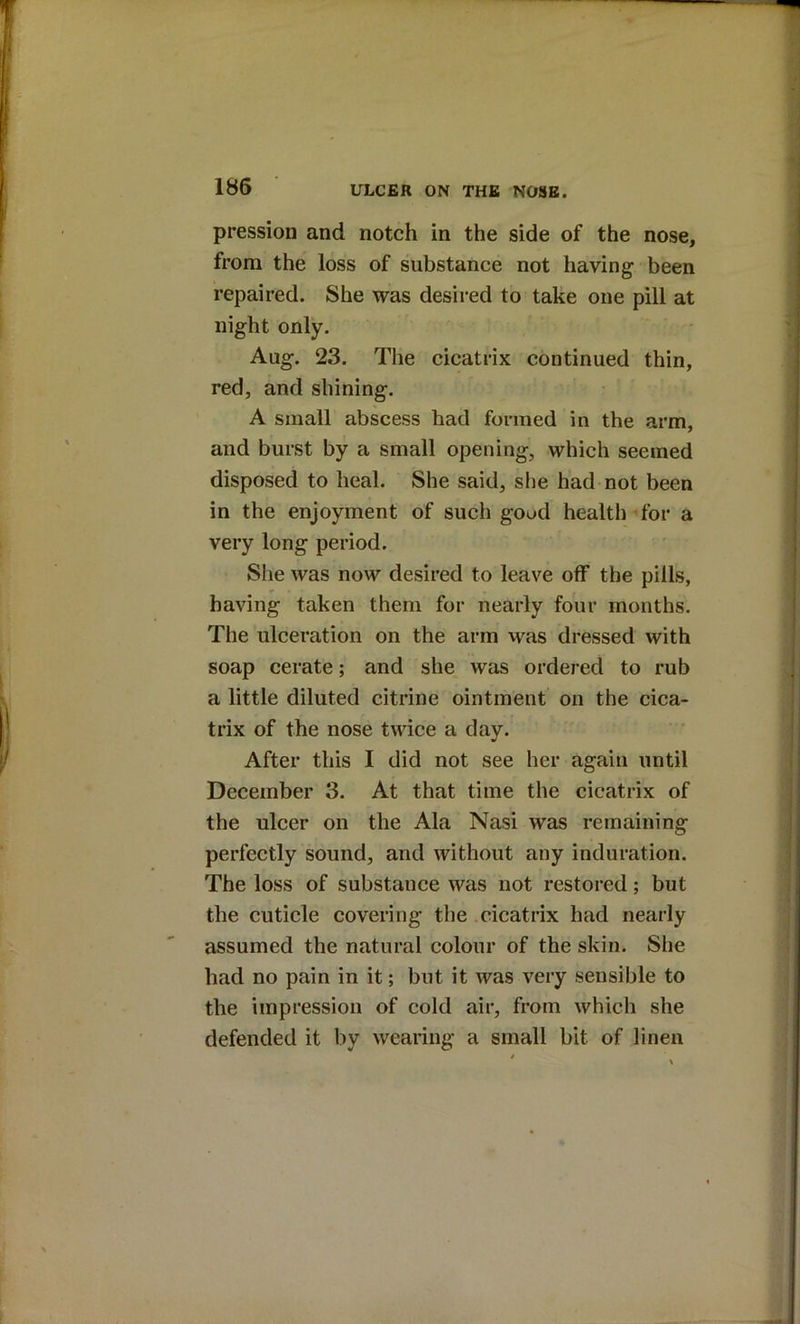 pression and notch in the side of the nose, from the loss of substance not having been repaired. She was desired to take one pill at night only. Aug. 23. The cicatrix continued thin, red, and shining. A small abscess had formed in the arm, and burst by a small opening, which seemed disposed to heal. She said, she had not been in the enjoyment of such good health for a very long period. She was now desired to leave off the pills, having taken them for nearly four months. The ulceration on the arm was dressed with soap cerate; and she was ordered to rub a little diluted citrine ointment on the cica- trix of the nose twice a day. After this I did not see her again until December 3. At that time the cicatrix of the ulcer on the Ala Nasi was remaining perfectly sound, and without any induration. The loss of substance was not restored; but the cuticle covering the .cicatrix had nearly assumed the natural colour of the skin. She had no pain in it; but it was very sensible to the impression of cold air, from which she defended it by wearing a small bit of linen