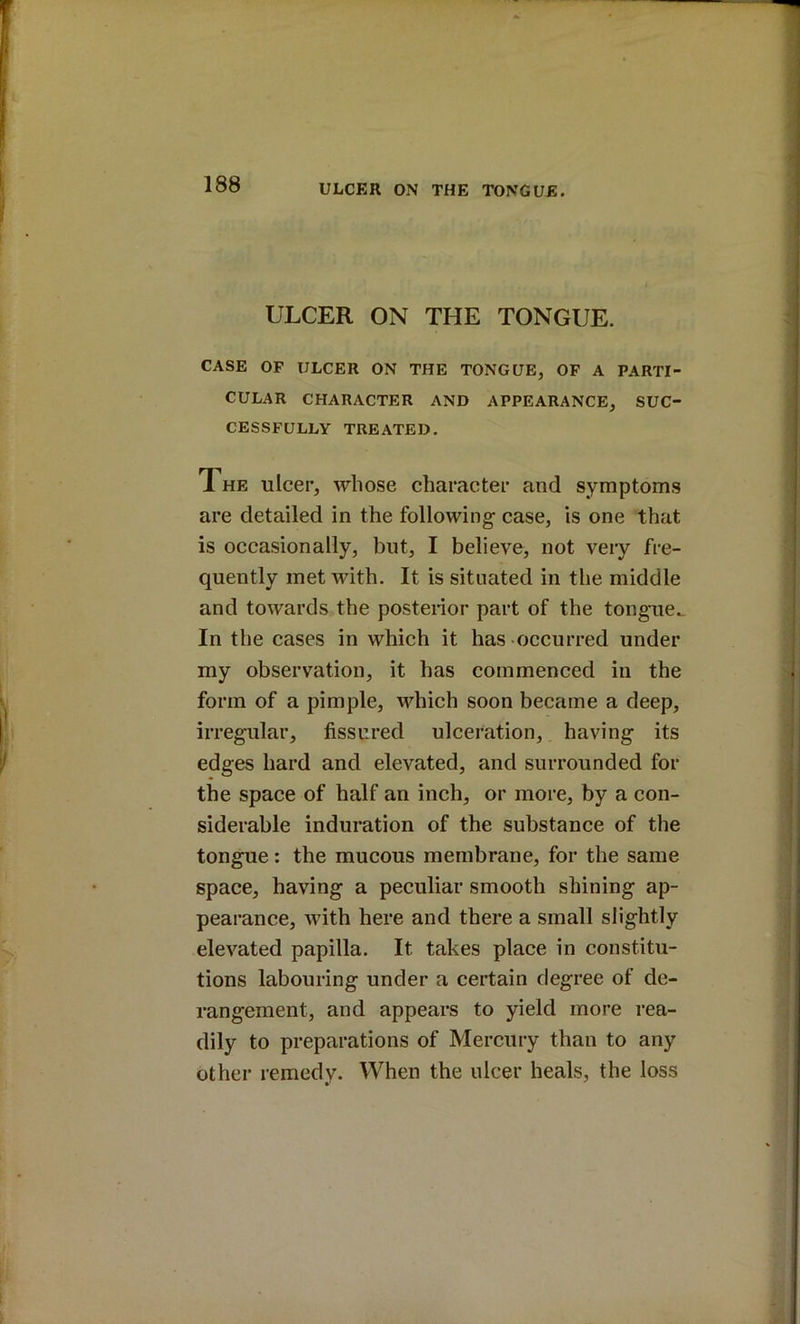 ULCER ON THE TONGUE. CASE OF ULCER ON THE TONGUE, OF A PARTI- CULAR CHARACTER AND APPEARANCE, SUC- CESSFULLY TREATED. 1 HE ulcer, whose character and symptoms are detailed in the following- case, is one that is occasionally, but, I believe, not very fre- quently met with. It is situated in the middle and towards the postenor part of the tongue^ In the cases in which it has occurred under my observation, it has commenced in the form of a pimple, which soon became a deep, irregular, fissured ulceration, having its edges hard and elevated, and surrounded for the space of half an inch, or more, by a con- siderable induration of the substance of the tongue: the mucous membrane, for the same space, having a peculiar smooth shining ap- pearance, with here and there a small slightly elevated papilla. It takes place in constitu- tions labouring under a certain degree of de- rangement, and appears to yield more rea- dily to preparations of Mercury than to any other remedv. When the ulcer heals, the loss