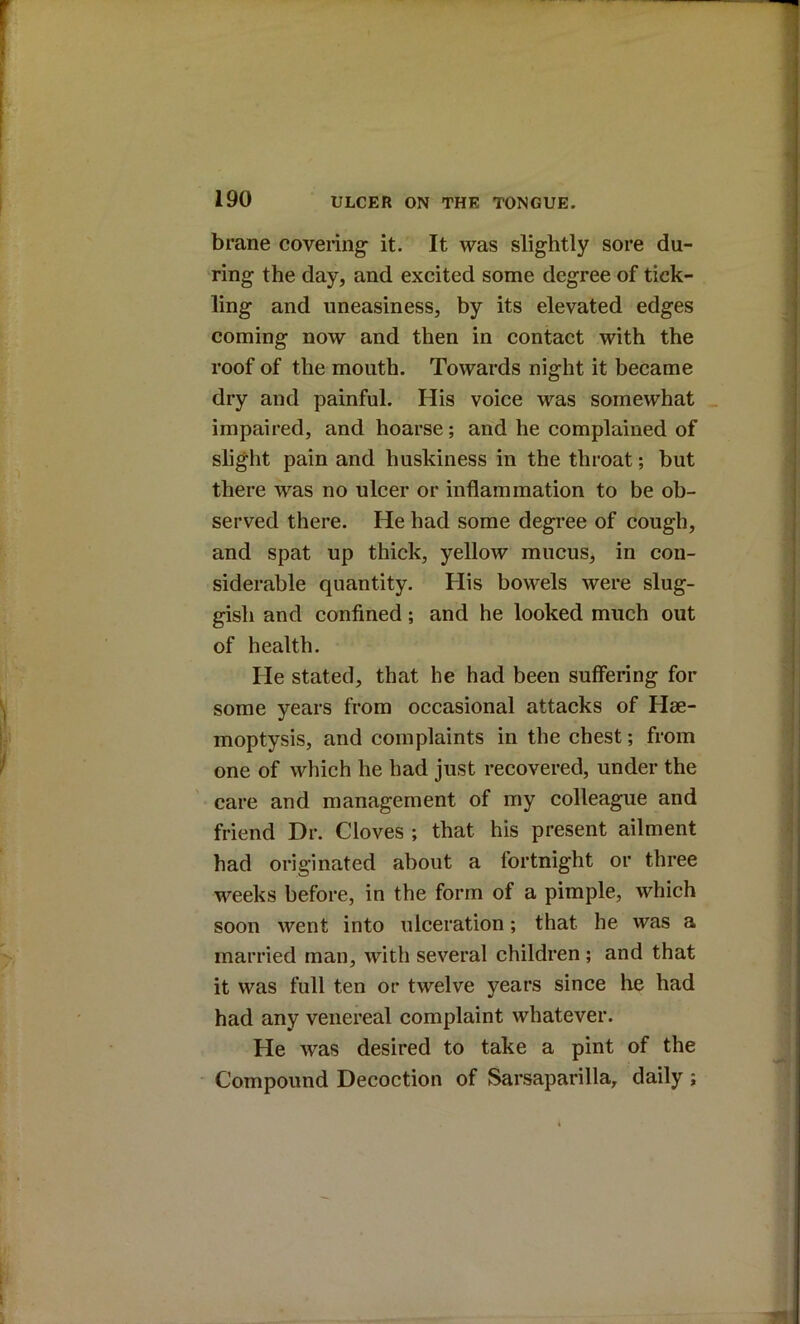 brane covering it. It was slightly sore du- ring the day, and excited some degree of tick- ling and uneasiness, by its elevated edges coming now and then in contact with the roof of the mouth. Towards night it became dry and painful. His voice was somewhat impaired, and hoarse; and he complained of slight pain and huskiness in the throat; but there was no ulcer or inflammation to be ob- served there. He had some degree of cough, and spat up thick, yellow mucus, in con- siderable quantity. His bowels were slug- gisli and confined; and he looked much out of health. He stated, that he had been suffering for some years from occasional attacks of Hae- moptysis, and complaints in the chest; from one of which he had just recovered, under the care and management of my colleague and friend Dr. Cloves ; that his present ailment had originated about a fortnight or three weeks before, in the form of a pimple, which soon went into ulceration; that he was a married man, with several children ; and that it was full ten or twelve years since he had had any venereal complaint whatever. He was desired to take a pint of the Compound Decoction of Sarsaparilla, daily ;