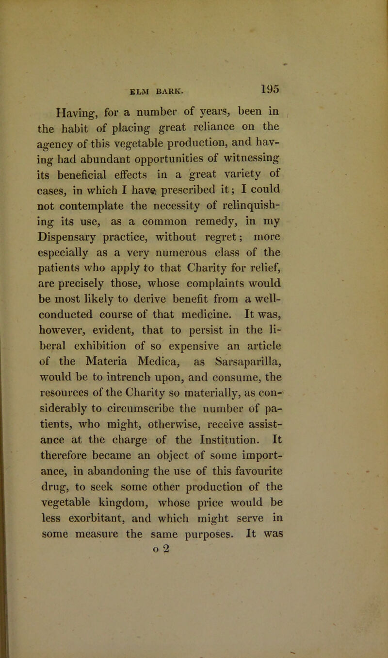 Having, for a number of years, been in the habit of placing great reliance on the agency of this vegetable production, and hav- ing had abundant opportunities of witnessing its beneficial effects in a great variety of cases, in which I havsi prescribed it; I could not contemplate the necessity of relinquish- ing its use, as a common remedy, in my Dispensary practice, without regret; more especially as a very numerous class of the patients who apply to that Charity for relief, are precisely those, whose complaints would be most likely to derive benefit from a well- conducted course of that medicine. It was, however, evident, that to persist in the li- beral exhibition of so expensive an article of the Materia Medica, as Sarsaparilla, would be to intrench upon, and consume, the resources of the Charity so materially, as con-' siderably to circumscribe the number of pa- tients, who might, otherwise, receive assist- ance at the charge of the Institution. It therefore became an object of some import- ance, in abandoning the use of this favourite drug, to seek some other production of the vegetable kingdom, whose price would be less exorbitant, and which might serve in some measure the same purposes. It was