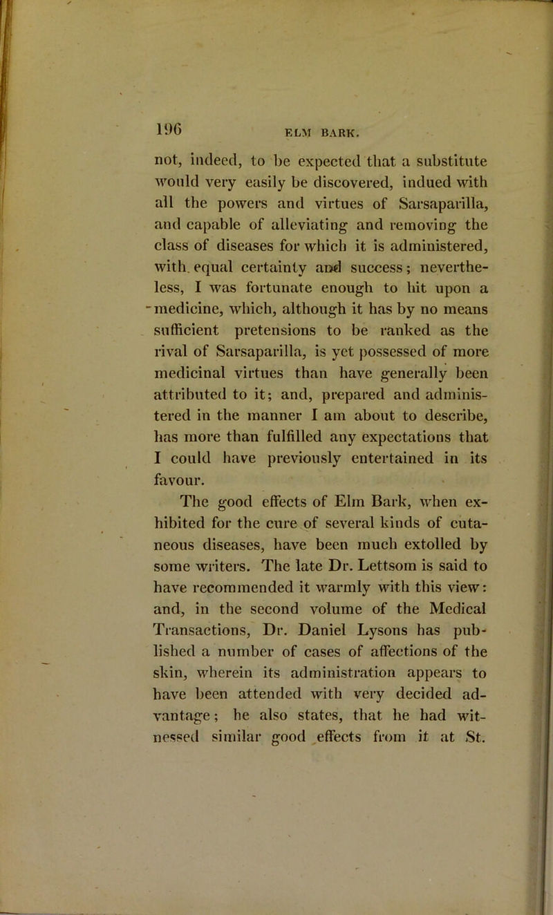 li)G not, indeed, to l)e expected that a substitute would very easily be discovered, indued with all the powers and virtues of Sarsaparilla, and capable of alleviating and removing the class of diseases for which it is administered, with, equal certainty and success; neverthe- less, I was fortunate enough to hit upon a -medicine, which, although it has by no means . sufficient pretensions to be ranked as the rival of Sarsaparilla, is yet possessed of more medicinal virtues than have generally been attributed to it; and, prepared and adminis- tered in the manner I am about to describe, has more than fulfilled any expectations that I could have previously entertained in its favour. The good effects of Elm Bark, when ex- hibited for the cure of several kinds of cuta- neous diseases, have been much extolled by some writers. The late Dr. Lettsom is said to have recommended it v^armly with this view: and, in the second volume of the Medical Transactions, Dr. Daniel Lysons has pub- lished a number of cases of affections of the skin, wherein its administration appears to have been attended with very decided ad- vantage ; he also states, that he had wit- nessed similar good ^effects from it at St.