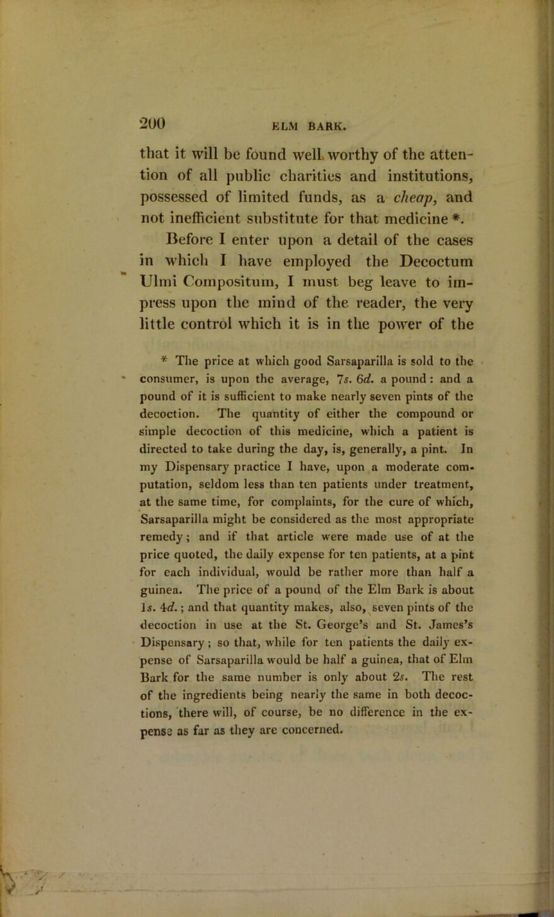 that it will be found well worthy of the atten- tion of all public charities and institutions, possessed of limited funds, as a cheap, and not inefficient substitute for that medicine Before I enter upon a detail of the cases in which I have employed the Decoctum Ulmi Composituin, I must beg leave to im- press upon the mind of the reader, the very little control which it is in the power of the * The price at which good Sarsaparilla is sold to the consumer, is upon the average, Is. 6d. a pound: and a pound of it is sufficient to make nearly seven pints of the decoction. The quantity of either the compound or simple decoction of this medicine, which a patient is directed to take during the day, is, generally, a pint. In my Dispensary practice I have, upon a moderate com- putation, seldom less than ten patients under treatment, at the same time, for complaints, for the cure of which. Sarsaparilla might be considered as the most appropriate remedy; and if that article were made use of at the price quoted, the daily expense for ten patients, at a pint for each individual, would be rather more than half a guinea. The price of a pound of the Elm Bark is about Is. ; and that quantity makes, also, seven pints of the decoction in use at the St. George’s and St. James’s Dispensary; so that, while for ten patients the daily ex- pense of Sarsaparilla would be half a guinea, that of Elm Bark for the same number is only about 2s. The rest of the ingredients being nearly the same in both decoc- tions, there will, of course, be no difference in the ex- pense as far as they are concerned.