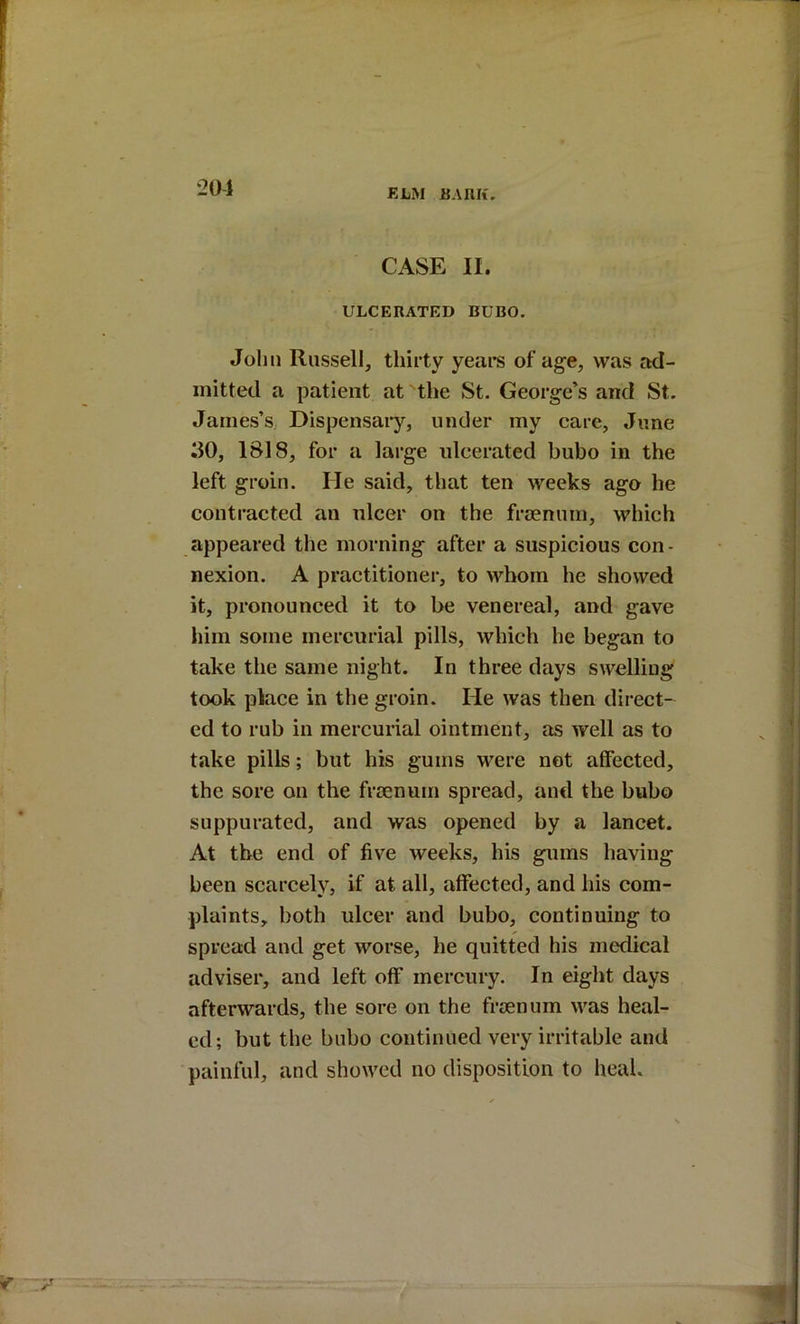 201 CASE II. ULCERATED BUBO. John Russell, thirty years of age, was ad- mitted a patient at the St. George’s and St. James’s, Dispensaiy, under my care, June ilO, 1818, for a large ulcerated bubo in the left groin. He said, that ten weeks ago he contracted an ulcer on the frsenum, which appeared the morning after a suspicious con- nexion. A practitioner, to whom he showed it, pronounced it to be venereal, and gave him some mercurial pills, which he began to take the same night. In three days swelling took place in the groin. He was then direct- ed to rub in mercurial ointment, as well as to take pills; but his gums were not affected, the sore on the frsenum spread, and the bubo suppurated, and was opened by a lancet. At the end of five weeks, his gums having been scarcely, if at all, affected, and his com- plaints, both ulcer and bubo, continuing to spread and get worse, he quitted his medical adviser, and left off mercury. In eight days afterwards, the sore on the froenum was heal- ed; but the bubo continued very irritable and painful, and showed no disposition to heal.
