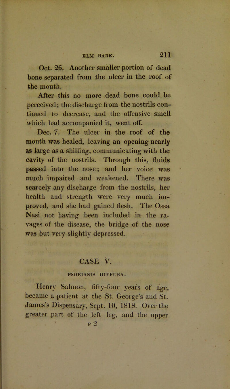Oct. 26. Another smaller portion of dead bone separated from the ulcer in the roof of the mouth. After this no more dead bone could be perceived; the discharge from the nostrils con- tinued to decrease, and the offensive smell which had accompanied it, went off. Dec. 7. The ulcer in the roof of the mouth was healed, leaving an opening nearly as large as a shilling, communicating with the cavity of the nostrils. Through this, fluids passed into the nose; and her voice was much impaired and weakened. There was scarcely any discharge from the nostrils, her health and strength were very much im- proved, and she had gained flesh. The Ossa Nasi, not having been included in the ra- vages of the disease, the bridge of the nose was but very slightly depressed. \ CASE V. PSORIASIS DIFFUSA. Henry Salmon, fifty-four years of age, became a patient at the St. George’s and St. James’s Dispensary, Sept. 10, 1818. Over the greater part of the left leg, and the upper p 2