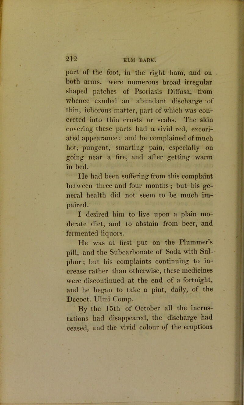 part of the foot, in the right ham, and on both arms, were numerous broad irregular shaped patches of Psoriasis Diffusa, from whence exuded an abundant discharge of thin, ichorous matter, part of wln’ch was con- creted into thin crusts or scabs. The skin covering these parts had a vivid red, excori- ated appearance; and he complained of much hot, pungent, smarting pain, especially on going near a fire, and after getting warm in bed. He had been suffering from this complaint between three and four months; but his ge- neral health did not seem to be much im- paired. I desired him to live upon a plain mo- derate diet, and to abstain from beer, and fermented liquors. He was at first put on the Plummer’s pill, and the Subcarbonate of Soda with Sul- phur; but liis complaints continuing to in- crease rather than otherwise, these medicines were discontinued at the end of a fortnight, and he began to take a pint, daily, of the Decoct. Ulrni Comp. By the 15th of October all the incrus- tations had disappeared, the discharge had ceased, and the vivid colour of the eruptions