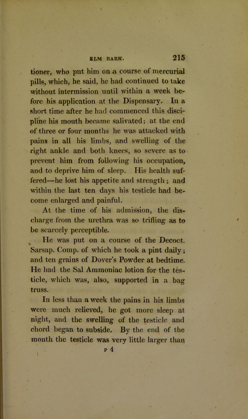 tioner, who put him on a course of mercurial pills, which, he said, he had continued to take without intermission until within a week be- fore his application at the Dispensary. In a short time after he had commenced this disci- pline his mouth became salivated; at the end of three or four months he was attacked with pains in all his limbs, and swelling of the right ankle and both knees, so severe as to prevent him from following his occupation, and to deprive him of sleep. His health suf- fered—he lost his appetite and strength ; and within the last ten days his testicle had be- come enlarged and painful. At the time of his admission, the dis- charge from the urethra was so trifling as to be scarcely perceptible. He was put on a course of the Decoct. Sarsap. Comp, of which he took a pint daily; and ten grains of Dover’s Powder at bedtime. He had the Sal Ammoniac lotion for the tes- ticle, which was, also, supported in a bag truss. In less than a week the pains in his limbs were much relieved, he got more sleep at night, and the swelling of the testicle and chord began to subside. By the end of the month the testicle was very little larger than p 4 1