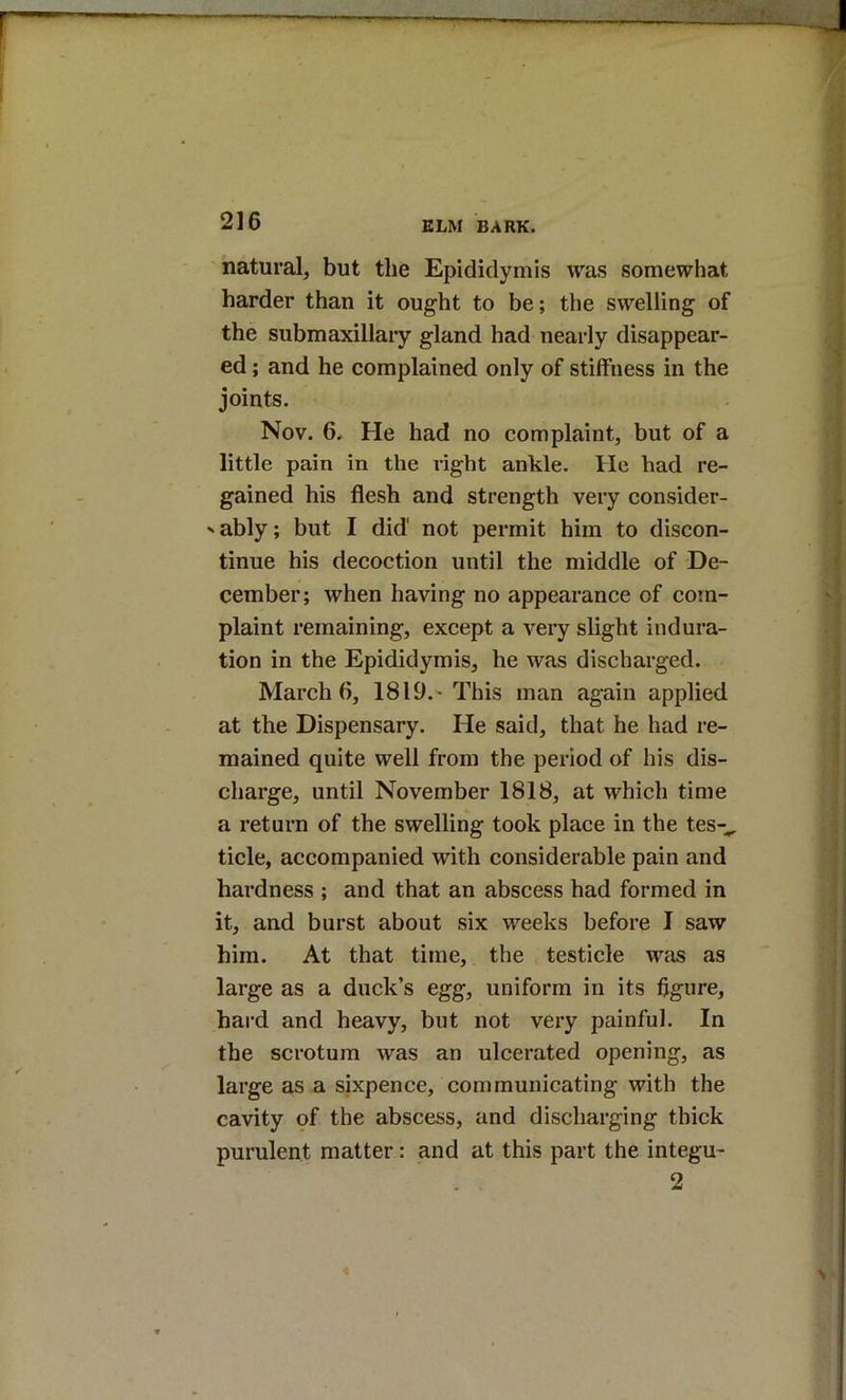 natural, but the Epididymis was somewhat harder than it ought to be; the swelling of the submaxillary gland had nearly disappear- ed ; and he complained only of stiffness in the joints. Nov. 6* He had no complaint, but of a little pain in the right ankle. He had re- gained his flesh and strength very consider- ' ably; but I did' not permit him to discon- tinue his decoction until the middle of De- cember; when having no appearance of com- plaint remaining, except a very slight indura- tion in the Epididymis, he was discharged. March 6, 1819.'This man again applied at the Dispensary. He said, that he had re- mained quite well from the period of his dis- charge, until November 1818, at which time a return of the swelling took place in the tes-^ tide, accompanied with considerable pain and hardness ; and that an abscess had formed in it, and burst about six weeks before I saw him. At that time, the testicle was as large as a duck’s egg, uniform in its figure, hard and heavy, but not very painful. In the scrotum was an ulcerated opening, as large as a sixpence, communicating with the cavity of the abscess, and discharging thick purulent matter: and at this part the integu- 2