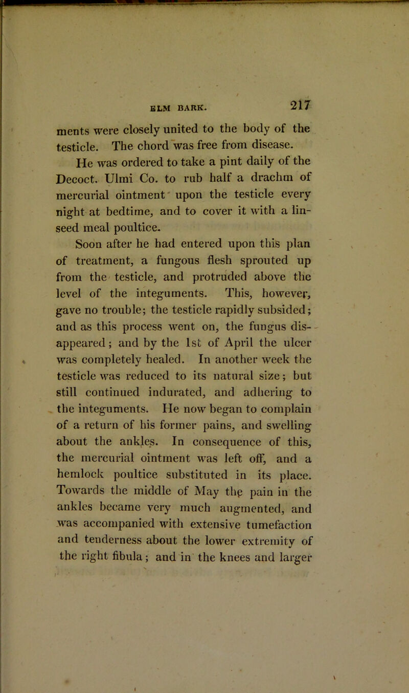 nients were closely united to the body of the testicle. The chord was free from disease. He was ordered to take a pint daily of the Decoct. Ulmi Co. to rub half a drachm of mercurial ointment' upon the testicle every night at bedtime, and to cover it with a lin- seed meal poultice. Soon after he had entered upon this plan of treatment, a fungous flesh sprouted up from the testicle, and protruded above the level of the integuments. This, however, gave no trouble; the testicle rapidly subsided; and as this process went on, the fungus dis- ' appeared; and by the 1st of April the ulcer was completely healed. In another week the testicle was reduced to its natural size; but still continued indurated, and adhering to the integuments. He now began to complain of a return of his former pains, and swelling about the ankjes. In consequence of this, the mercurial ointment was left olF, and a hemlock poultice substituted in its place. Towards the middle of May thp pain in the ankles became very much augmented, and was accompanied with extensive tumefaction and tenderness about the lower extremity of the right fibula; and in the knees and larger f-
