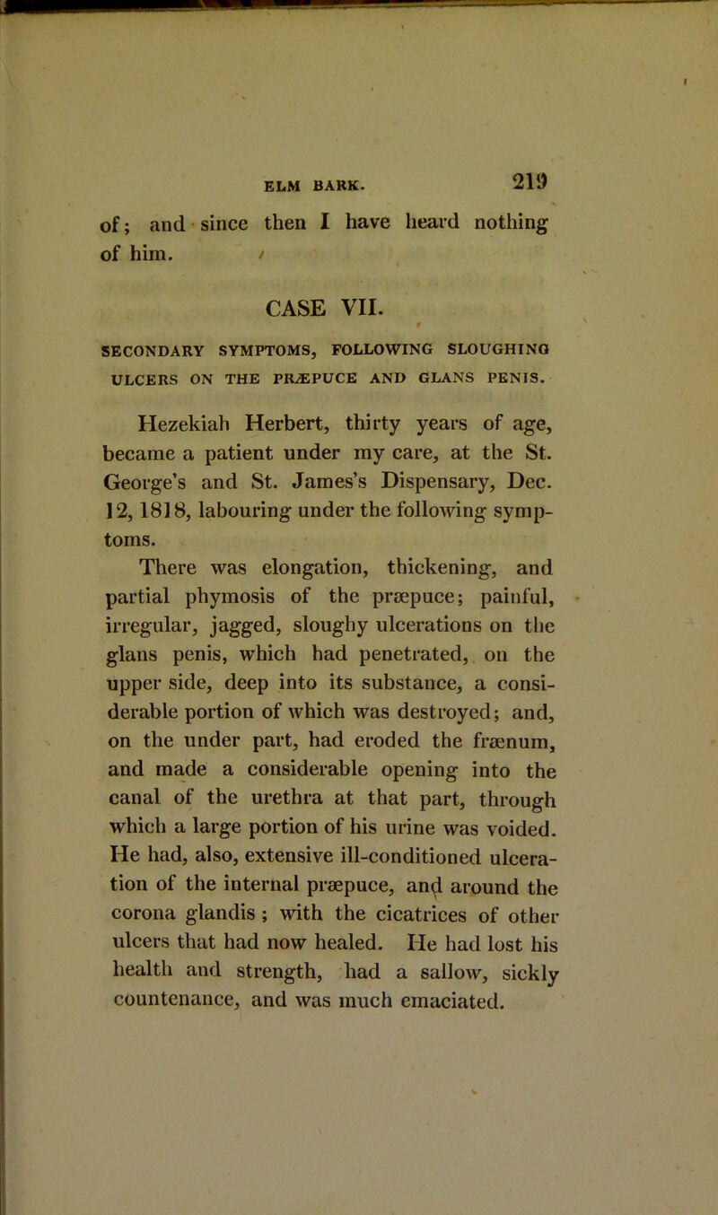 of; and since then I have heard nothing of him. / CASE VII. 0 SECONDARY SYMPTOMS, FOLLOWING SLOUGHING ULCERS ON THE PR-®PUCE AND CLANS PENIS. Hezekiah Herbert, thirty years of age, became a patient under my eare, at the St. George’s and St. James’s Dispensary, Dec. 12,1818, labouring under the following symp- toms. There was elongation, thickening, and partial phymosis of the prsepuce; painful, irregular, jagged, sloughy ulcerations on the glans penis, which had penetrated, on the upper side, deep into its substance, a consi- derable portion of which was destroyed; and, on the under part, had eroded the freenum, and made a eonsiderable opening into the canal of the urethra at that part, through which a large portion of his urine was voided. He had, also, extensive ill-conditioned ulcera- tion of the internal praepuce, and around the corona glandis ; with the cicatrices of other ulcers that had now healed. He had lost his health and strength, had a sallow, sickly countenance, and was much emaciated.
