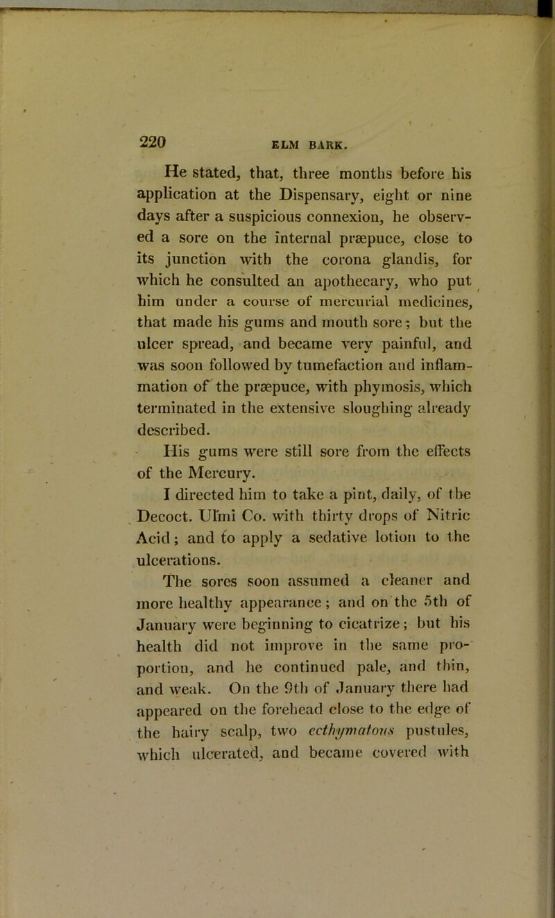 He stated, that, three months before his application at the Dispensary, eight or nine days after a suspicious connexion, he observ- ed a sore on the internal prsepuce, close to its junction with the corona glandis, for which he consulted an apothecary, who put him under a course of mercurial medicines, that made his gums and mouth sore; but the ulcer spread, and became very painful, and was soon followed bv tumefaction and inflam- mation of the praepuce, with phymosis, which terminated in the extensive sloughing already described. His gums were still sore from the effects of the Mercury. I directed him to take a pint, daily, of the Decoct. Uhni Co. with thirty drops of Nitric Acid; and to apply a sedative lotion to the ulcerations. The sores soon assumed a cleaner and more healthy appearance; and on the 5th of January were beginning to cicatrize; but his health did not improve in the same pro- portion, and he continued pale, and thin, and weak. On the 9th of January there had appeared on the forehead close to the edge of the hairy scalp, two ecthymatons pustules, which ulcerated, and became covered with