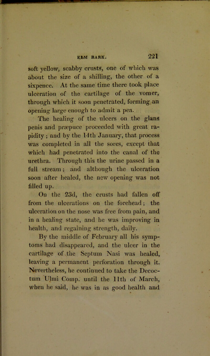 soft yellow, scabby crusts, one of which was about the size of a shilling, the other of a sixpence. At the same time there took place ulceration of the cartilage of the vomer, through which it soon penetrated, forming^an opening large enough to admit a pea. The healing of the ulcers on the glans penis and praepuce proceeded with great ra- pidity ; and by the I4th January, that process was completed in all the sores, except' that which had penetrated into the canal of the urethra. Through this the urine passed in a full stream; and although the ulceration soon after healed, the new opening was not filled up. On the 23d, the crusts had fallen off from the ulcerations on the forehead; the ulceration on the nose was free from pain, and in a healing state, and he was improving in health, and regaining strength, daily. By the middle of February all his symp- toms had disappeared, and the ulcer in the cartilage of .the Septum Nasi was healed, leaving a permanent perforation through it. Nevertheless, he continued to take the Decoc- tum Ulmi Comp, until the 11th of March, when he said, he was in as good health and