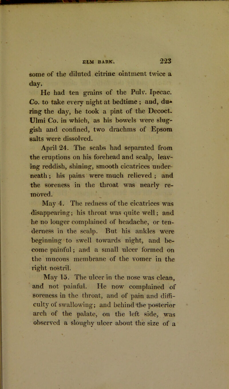 some of the diluted citrine ointment twice a day. He had ten grains of the Pulv. Ipecac. Co. to take every night at bedtime ; and, du- ring the day, he took a pint of the Decoct. Ulmi Co. in which, as his bowels were slug- gish and confined, two drachms of Epsom salts were dissolved, April 24. The scabs had separated from the eruptions on his forehead and scalp, leav- ing reddish, shining, smooth cicatrices under- neath ; his pains' were much relieved ; and the soreness in the throat was nearly re- moved. May 4. The redness of the cicatrices was disappearing; his throat was quite well; and he no longer complained of headache, or ten- derness in the scalp. But his ankles were beginning to swell towards night, and be- come painful; and a small idcer formed on the mucous membrane of the vomer in the right nostril. May 15. The ulcer in the nose was clean, and not painful. He now complained of soreness in the throat, and of pain and diffi- culty of swallowing; and behind the posterior arch of the palate, on the left side, was observed a sloughy ulcer about the size of a
