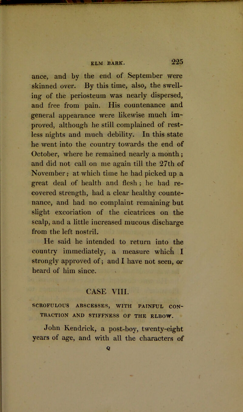 ance, and by the end of September were skinned over. By this time, also, the swell- ing of the periosteum was nearly dispersed, and free from pain. His countenance and general appearance were likewise much im- proved, although he still complained of rest- less nights and much debility. In this state he went into the country towards the end of October, where he remained nearly a month; and did not call on me again till the 27th of November r at which time he had picked up a great deal of health and flesh ; he had re- covered strength, had a clear healthy counte- nance, and had no complaint remaining but slight excoriation of the cicatrices on the scalp, and a little increased mucous discharge from the left nostril. He said he intended to return into the country immediately, a measure which I strongly approved of; and I have not seen, oi* heard of him since. CASE VIII. SCROFULOUS ABSCESSES, WITH PAINFUL CON- TRACTION AND STIFFNESS OF THE ELBOW. John Kendrick, a post-boy, twenty-eight years of age, and with all the characters of Q