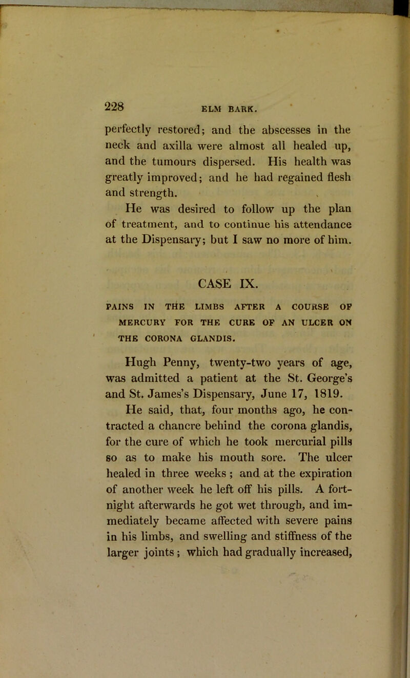 r t: perfectly restored; and the abscesses in the neck and axilla were almost all healed up, and the tumours dispersed. His health was greatly improved; and he had regained flesh and strength. He was desired to follow up the plan of treatment, and to continue his attendance at the Dispensary; but I saw no more of him. CASE IX. PAINS IN THE LIMBS AFTER A COURSE OP MERCURY FOR THE CURE OF AN ULCER ON THE CORONA GLANDIS. Hugh Penny, twenty-two years of age, was admitted a patient at the St. George’s and St. James’s Dispensary, June 17, 1819. < He said, that, four months ago, he con- | tracted a chancre behind the corona glandis, I for the cure of which he took mercurial pills i so as to make his mouth sore. The ulcer healed in three weeks ; and at the expiration j of another week he left off his pills. A fort- night afterwards he got wet through, and im- -j mediately became affected with severe pains | in his limbs, and swelling and stiffness of the i larger joints; which had gradually increased, ) 4