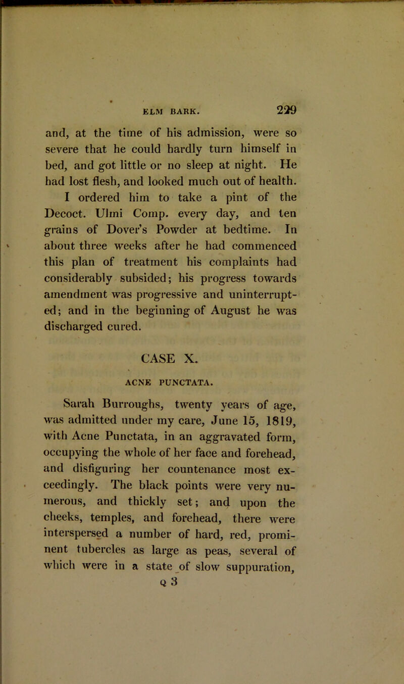 and, at the time of his admission, were so severe that he could hardly turn himself in bed, and got little or no sleep at night. He had lost flesh, and looked much out of health. I ordered him to take a pint of the Decoct. Ulrni Comp, every day, and ten grains of Dovers Powder at bedtime. In about three weeks after he had commenced this plan of treatment his complaints had considerably subsided; his progress towards amendment was progressive and uninterrupt- ed; and in the beginning of August he was discharged cured. CASE X. ACNE PUNCTATA. Sarah Burroughs, twenty years of age, was admitted under my care, June 15, 1819, with Acne Punctata, in an aggravated form, occupying the whole of her face and forehead, and disfiguring her countenance most ex- ceedingly. The black points were very nu- merous, and thickly set; and upon the cheeks, temples, and forehead, there were interspersed a number of hard, red, promi- nent tubercles as large as peas, several of which were in a state of slow suppuration, Q 3