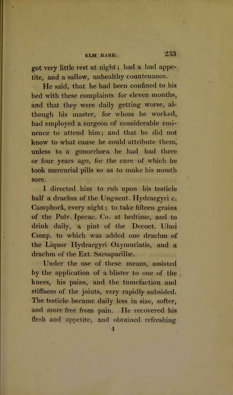 2:53 got very little rest at night; had a bad appe- tite, and a sallow, unhealthy countenance. He said, that he had been confined to his bed with these complaints for eleven months, and that they were daily getting worse, al- though his master, for whom he worked, had employed a surgeon of considerable emi- nence to attend him; and that he did not know to what cause he could attribute them, unless to a gonorrhoea he had had three or four years ago, for the cure of which he took mercurial pills so as to make his mouth sore. I directed him to rub upon his testicle half a drachm of the Unguent. Hydrargyri c. Camphorfi, every night; to take fifteen grains of the Pulv. Ipecac. Co. at bedtime, and to drink daily, a pint of the Decoct. Ulmi Comp, to which was added one drachm of the Liquor Hydrargyri Oxymuriatis, and a drachm of the Ext. Sarsaparillae. Under the use of these means, assisted by the application of a blister to one of the . knees, his pains, and the tumefaction and stiffness of the joints, very rapidly subsided. The testicle became daily less in size, softer, and more free from pain. He recovered his flesh and appetite, and obtained refreshing 4