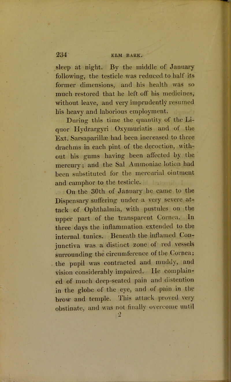 sleep at night. By the inidclle of January following, the testicle was reduced to half its former dimensions, and his health was so much restored that he left off his medicines, without leave, and very imprudently resumed his heavy and laborious employment. During this time the quantity of the Li- quor Hydrargyri Oxymuriatis and of the Ext. Sarsapai’illae had been increased to three drachms in each pint of the decoction, with- out his gums having been affected by the mercury; and the Sal Ammoniac lotion had been substituted for the mercurial ointment and camphor to the testicle. On the 30th of January he came to the Dispensary suffering under a very severe at- tack of Ophthalmia, with pustules on the upper part of the transparent Cornea. In three days the inflammation extended to the internal tunics. Beneath the inflamed Con- junctiva was a distinct zone of red vessels surrounding the circumference of the Cornea; the pupil was contracted and muddy, and vision considerably impaired. He complain- ed of much deep-seated pain and distention in the globe of the eye, and of pain in the brow and temple. 'J’his attack proved veiy obstinate, and was not finally overcome until