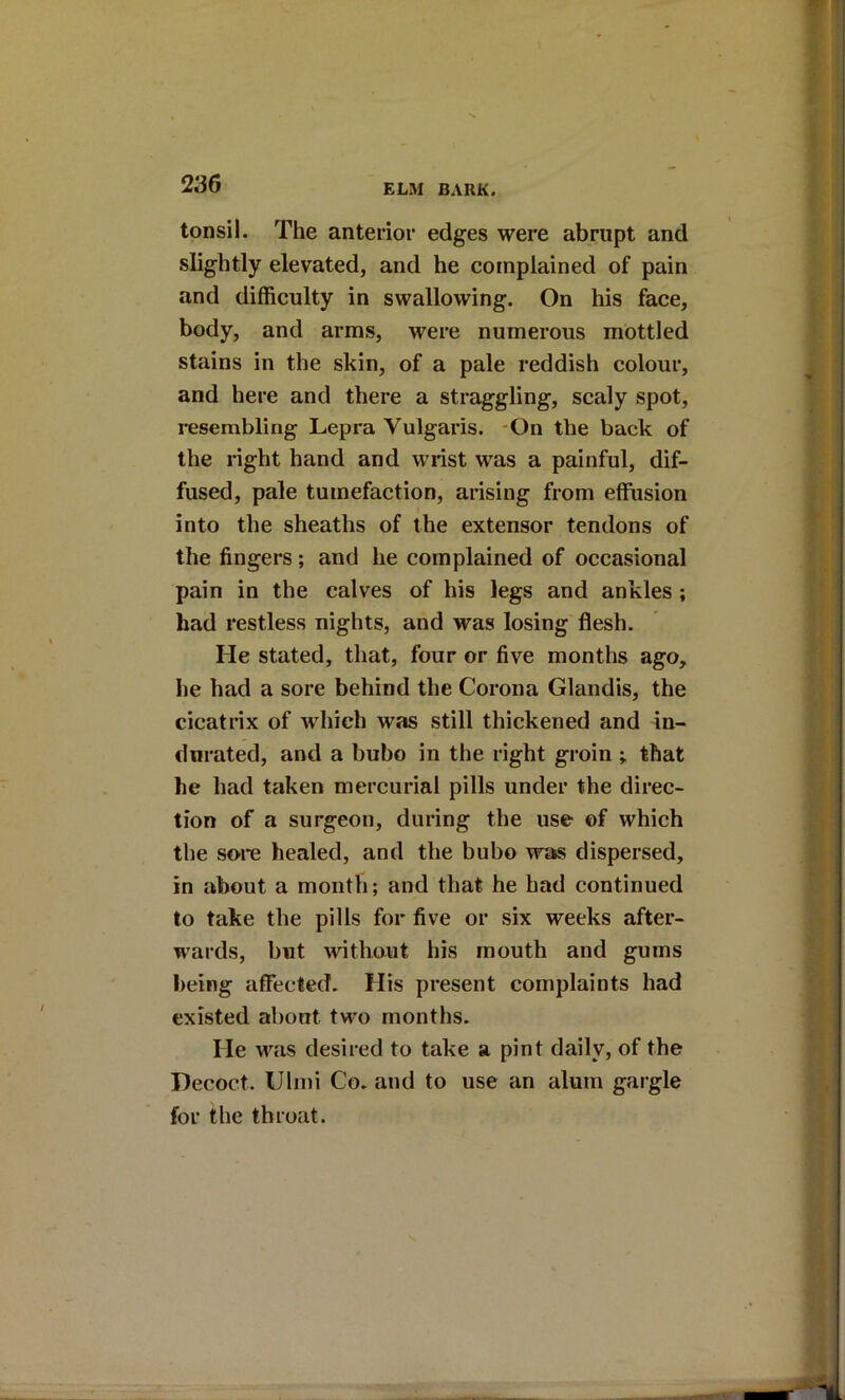tonsil. The anterior edges were abrupt and slightly elevated, and he complained of pain and difficulty in swallowing. On his face, body, and arms, were numerous mottled stains in the skin, of a pale reddish colour, and here and there a straggling, scaly spot, resembling Lepra Vulgaris. -On the back of the right hand and wrist was a painful, dif- fused, pale tumefaction, arising from effusion into the sheaths of the extensor tendons of the fingers; and he complained of occasional pain in the calves of his legs and ankles ; had restless nights, and was losing flesh. He stated, that, four or five months ago, he had a sore behind the Corona Glandis, the cicatrix of which was still thickened and in- durated, and a bubo in the right groin that he had taken mercurial pills under the direc- tion of a surgeon, during the use of which the sore healed, and the bubo was dispersed, in about a month; and that he bad continued to take the pills for five or six weeks after- wards, but without his mouth and gums being affected. His present complaints had existed about two months. He was desired to take a pint daily, of the Decoct. Ulmi Co. and to use an alum gargle for the throat.