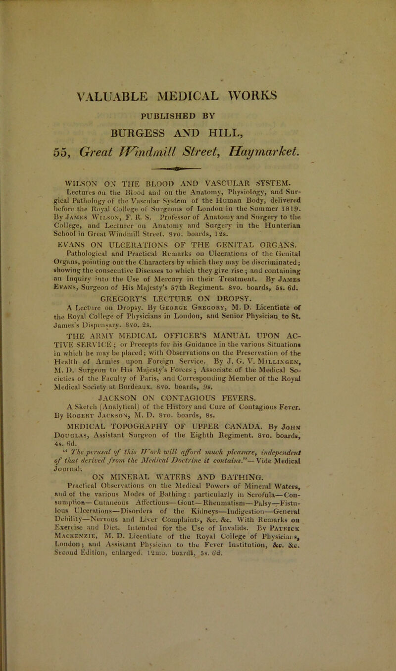 VALUABLE MEDICAL WORKS PUBLISHED BY BURGESS AND HILL, 55, Great IVmdmill Street, Tlaymarket. WILSON ON THE BLOOD AND VASCULAR SYSTEM. Lectures on the Blood and on the Anatom)', Physiology, and Sur- gical Pathology of the Vascular System of the Human Body, delivered before the Royal College of Surgeons of London in the Summer 1819. By .James Wii.son', F. R. S. Professor of Anatomy and Surgery to the College, and Lecturer on Anatomy and Surgery in the Hunterian School in Great Windmill Street. Svo. boards, 12s. EV.LNS ON ULCER.APIONS OF THE GENITAL ORGANS. Pathological and Practical Remarks ou Ulcerations of the Genital Organs, pointing out the Characters by which they may be discriminated; showing the consecutive Diseases to wiiich they give rise ; and containing an Inquiry into the Use of Mercury in their Treatment. By Ja.mes Evans, Surgeon of His Majesty’s 57tb Regiment. Svo. boards, 5s. 6d. GREGORY’S LECTURE ON DROPSY. .\ Lecture on Dropsy. By George Gregory, M. D. Licentiate of the Royal College of Physicians in London, and Senior Physician to St, James's Dispensary. Svo. 2s. THE ARMY MEDICAL OFFICER’S MANUAL UPON AC- TIVE SERVICE ; or Precepts for his Guidance in the various Situations in which he may be placed; with Observations on the Preservation of the Health of Armies upon Foreign Service. By J. G. V. Millingen, M. D. Surgeon to His Majesty’s Forces ; Associate of the Medical So- cieties of the Faculty of Paris, and Corresponding Member of the Royal Medical Society at Bordeaux. Svo. boards, .9s. JACKSON ON CONTAGIOUS FEVERS. A Sketch (.Analytical) of the History and Cure of Coutagious Fever. By Rodert Jackson, JI. D. Svo. boards, 8s. MEDICAL TOPOGRAPHY OF UPPER CANADA. By John Douglas, Assistant Surgeon of the Eighth Regiment, Svo, boards, 4s. fid. “ The ptrusal of this IJ'ork will afford much pleasure, independent of that derived from the Medical Doctrine it contains.—Vide Medical Journal. ON MINERAL WATERS AND BATHING. Practical Observations on the Medical Powers of Mineral Waters, and of the various Modes of Bathing: particularly in Scrofula—Con- sumption-Cutaneous .Affections—Gout—Rheumatism—Palsy-rFistu- lous Ulcerations—Disorders of the Kidneys—Indigestion—General Debility—Nervous and Liver Complaint'-', &c. &c. With Remarks on Exercise and Diet. Intended for the Use of Invalids. By Patrick Mackenzie, M. D. Licentiate of the Royal College of Physiciai s, London; and .Assistant Physician to the Fever Institution, &c. &c. Second Edition, enlarged, 12mo. buardl, 5s, fid.