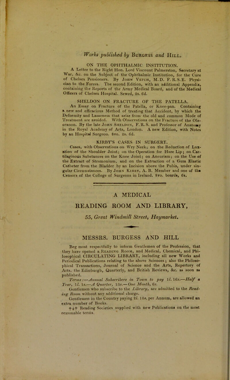 Worlcs published by Burgess and Hill. ON THE OPHTHALMIC INSTITUTION. A Letter to the Right Hon. Lord Viscount Palmerston, Secretary at War, &c. on the .Subject of the Ophthalmic Institution, for the Cure of Chelsea Pensioners. By John Vetch, M.D. F. R.S.E. Physi- cian to the Forces. The second Edition, with an additional Appendix, containing the Reports of the Army Medical Board, and of the Medical Officers of Chelsea Hospital. Sewed, 2s. 6d. SHELDON ON FRACTURE OF THE PATELLA. An Essay on Fracture of the Patella, or Knee-pan. Containing a new and efficacious Method of treating that Accident, by which the Deformity and Lameness that arise from the old and common Mode of Treatment are avoided. With Observations on the Fracture of the Ole- cranon. By the late John Sheldo.n, F. R. S. and Professor of Anatoay in the Royal Academy of Arts, London. A new Edition, with Notes by an Hospital Surgeou. Svo. 2s. 6d. KIRBY’S CASES IN SURGERY. Cases, with Observations on Wry Neck; on the Reduction of Lux- ation of the .Shoulder Joint; on the Operation for Hare Lip; on Car- tilaginous Substances on the Knee Joint; on Aneurism; on the Use of the Extract of Stramonium, and on the Extraction of a Gum Elastic Catheter from the Bladder by an Incision above the Pubis, under sin- gular Circumstances. By John Kirby, A. B. Member and one of the Censors of the College of Surgeons in Ireland. 8vo. boards, 6s. A MEDICAL READING ROOM AND LIBRARY, 55, Great Windmill Street, Haymarket. MESSRS. BURGESS AND HILL Beg most respectfully to inform Gentlemen of the Profession, that they have opened a Reading Room, and Medical, Chemical, and Phi- losophical CIRCUL.^TING LIBRARY, including all new Works and Periodical Publications relating to the above Sciences ; also the Philoso- l>hical Transactions, Journal of Science and the Arts, Repertory of Arts, the Edinburgh, Quarterly, and British Reviews, &c. as soon as published. Terms;—Annual Subscribers in Town to pay \l.\6s.—Half a Year, \l. If.—A Quarter, 13.r.— One Month, Gs. Gentlemen who subscribe to the Library, are admitted to the Read- ing Room without any additional charge. Gentlemen in the Country paying 2f. IOj. per Annum, are allowed an extra number of Books. Reading Societies supplied with new Publications on the most reasonable terms.