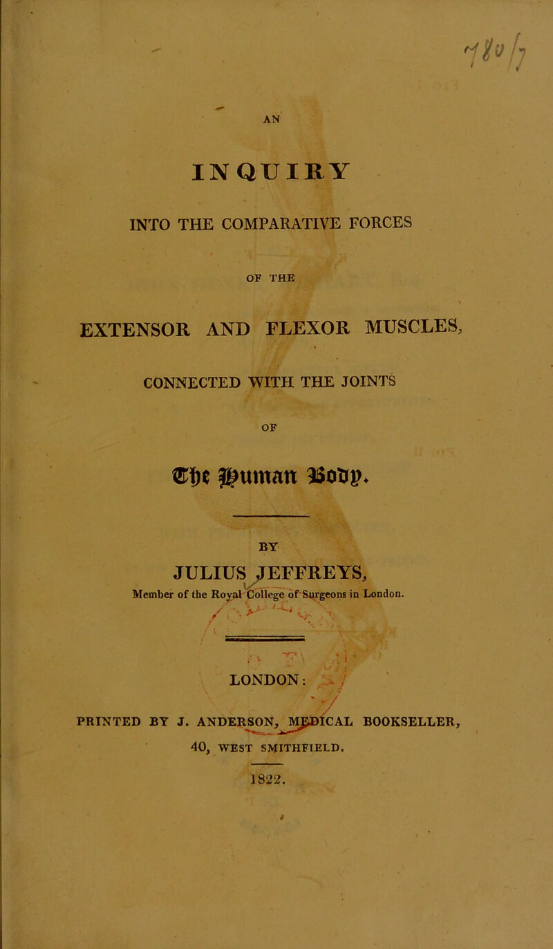 AN INQUIRY INTO THE COMPARATIVE FORCES OF THE EXTENSOR AND FLEXOR MUSCLES, CONNECTED WITH THE JOINTS OF l^untan isosp. BY JULIUS ,TEFFREYS, Member of the Royal College of'Surgeons in London. / . ■ . >-* v>- / v -u \ • i • LONDON: :>7 PRINTED BY J. ANDERSON,^^MfyDICAL BOOKSELLER, 40, WEST SMITHFIELD. 1822.