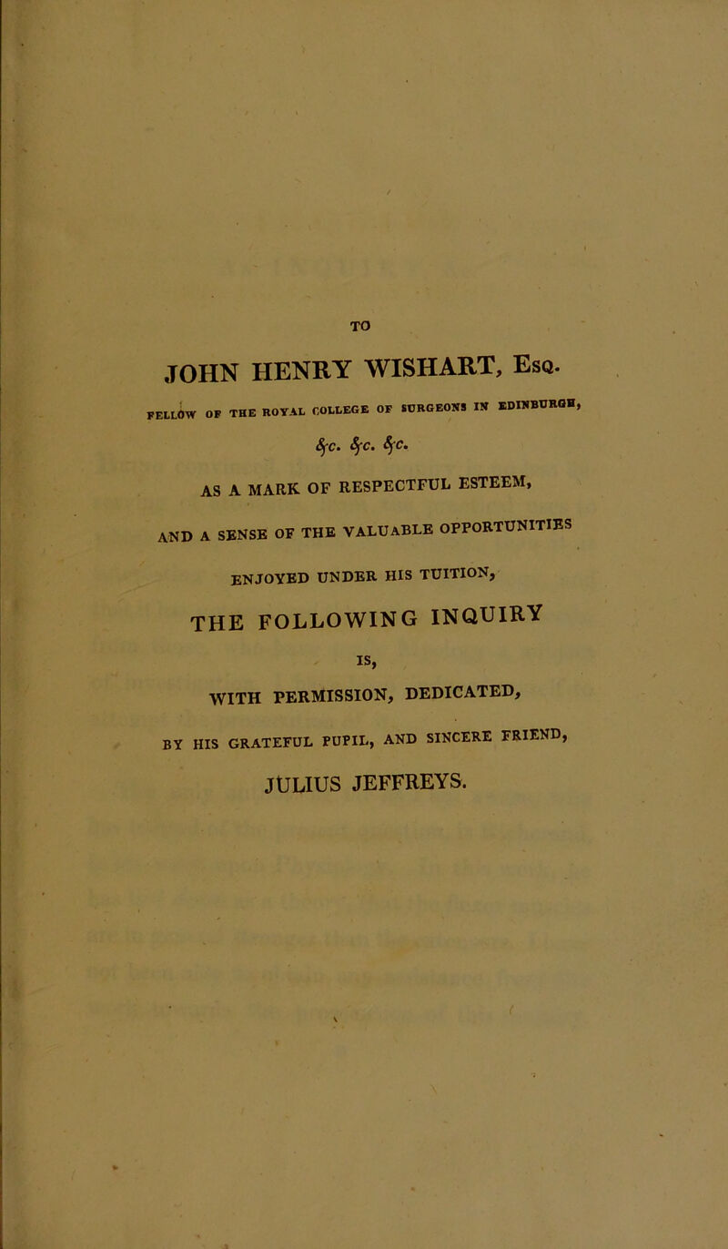 TO JOHN HENRY WISHART, Esa. FELlW of the royal college of surgeons in EDINBURGH, 8fc. Sfc. SfC. AS A MARK OF RESPECTFUL ESTEEM, and a sense of the valuable oppoetunitibs enjoyed under his tuition, THE FOLLOWING INQUIRY is, WITH PERMISSION, DEDICATED, BY HIS GRATEFUL PUPIL, AND SINCERE FRIEND, JULIUS JEFFREYS.