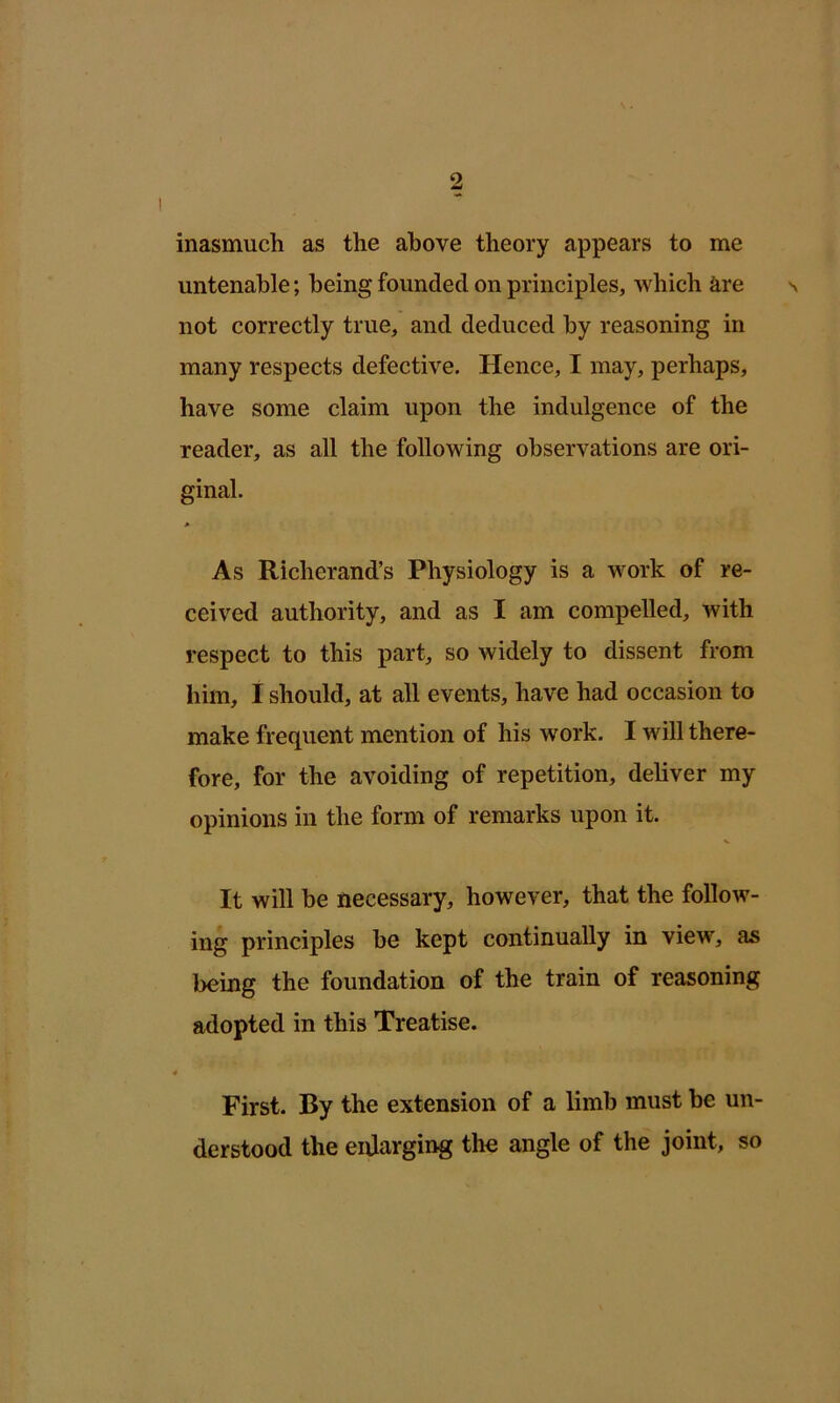 inasmuch as the above theory appears to me untenable; being founded on principles, which are s not correctly true, and deduced by reasoning in many respects defective. Hence, I may, perhaps, have some claim upon the indulgence of the reader, as all the following observations are ori- ginal. As Richerand’s Physiology is a work of re- ceived authority, and as I am compelled, with respect to this part, so widely to dissent from him, I should, at all events, have had occasion to make frequent mention of his work. I will there- fore, for the avoiding of repetition, deliver my opinions in the form of remarks upon it. It will he necessary, however, that the follow- ing principles be kept continually in view, as being the foundation of the train of reasoning adopted in this Treatise. « First. By the extension of a limb must be un- derstood the enlarging the angle of the joint, so