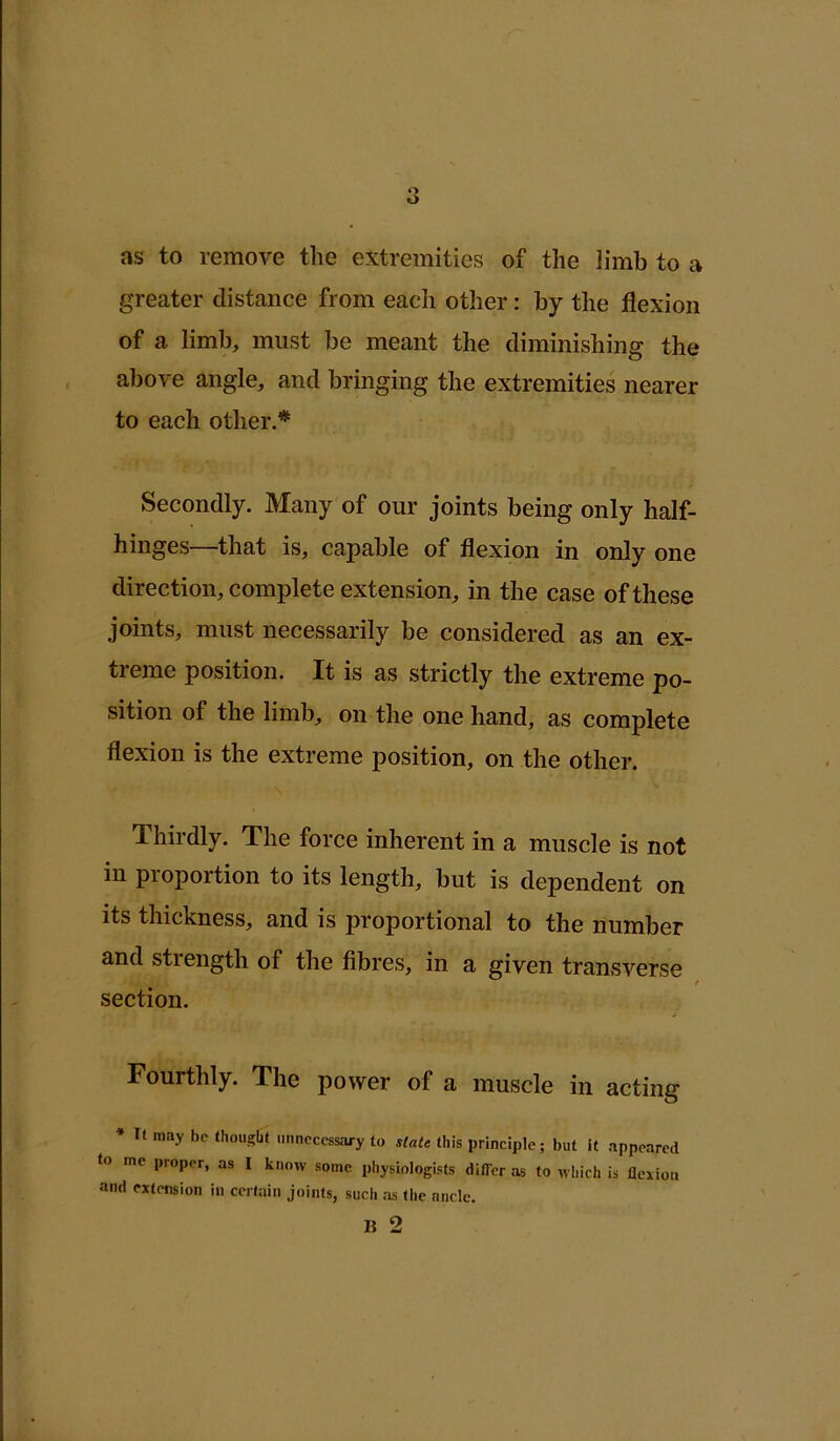as to remove the extremities of the limb to a greater distance from each other: by the flexion of a limb, must be meant the diminishing the above angle, and bringing the extremities nearer to each other.* Secondly. Many of our joints being only half- hinges—that is, capable of flexion in only one direction, complete extension, in the case of these joints, must necessarily be considered as an ex- treme position. It is as strictly the extreme po- sition of the limb, on the one hand, as complete flexion is the extreme position, on the other. Thirdly. The force inherent in a muscle is not in proportion to its length, but is dependent on its thickness, and is proportional to the number and strength of the fibres, in a given transverse section. Fourthly. The power of a muscle in acting * It may be fhoii^bf unnecessary to slate this principle; but it appeared to me proper, as I know some physiologists differ as to wliich is flexion and extension in ccriain joints, such :is tlie ancle. B 2