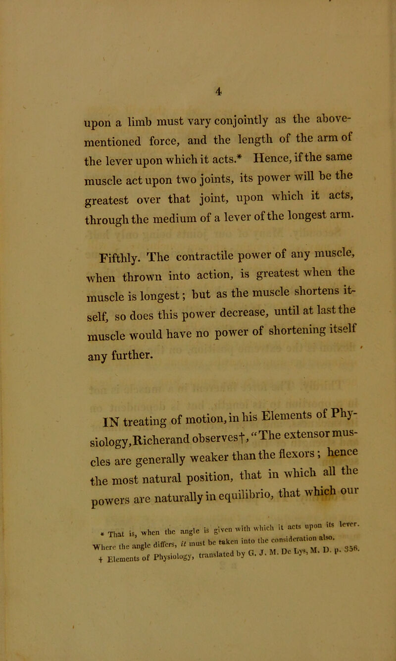 upon a limb must vary conjointly as the above- mentioned force, and the length of the arm of the lever upon which it acts* Hence, if the same muscle act upon two joints, its power will be the greatest over that joint, upon which it acts, through the medium of a lever of the longest arm. Fifthly. The contractile power of any muscle, when thrown into action, is greatest when the muscle is longest; but as the muscle shortens it- self, so does this power decrease, until at last the muscle would have no power of shortening itself any further. IN treating of motion, in his Elements of Phj- siology,Richevand observesf, “The extensormus- cles are generally weaker than the flexors; hence the most natural position, that in which all the powers are naturally in equilibrio, that which our . Tl»l is, “5 .he angle differs, U n,«s. be ..ken in.o .he e.n.ld.m.,on , a riemenn, of Plijsiologj, .ran.la.ed I., 0. J. M- He J>, • • I