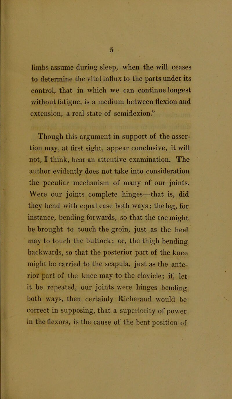 limbs assume during sleep, when the will ceases to determine the vital influx to the parts under its control, that in which we can continue longest without fatigue, is a medium between flexion and extension, a real state of semiflexion.” Though this argument in support of the asser- tion may, at first sight, appear conclusive, it will not, I think, bear an attentive examination. The author evidently does not take into consideration the peculiar mechanism of many of our joints. Were our joints complete hinges—that is, did they bend with equal ease both ways; the leg, for instance, bending forwards, so that the toe might be brought to touch the groin, just as the heel may to touch the buttock; or, the thigh bending backwards, so that the posterior part of the knee might be carried to the scapula, just as the ante- rior part of the knee may to the clavicle; if, let it be repeated, our joints were hinges bending both ways, then certainly Richerand would be correct in supposing, that a superiority of power in the flexors, is the cause of the bent position of