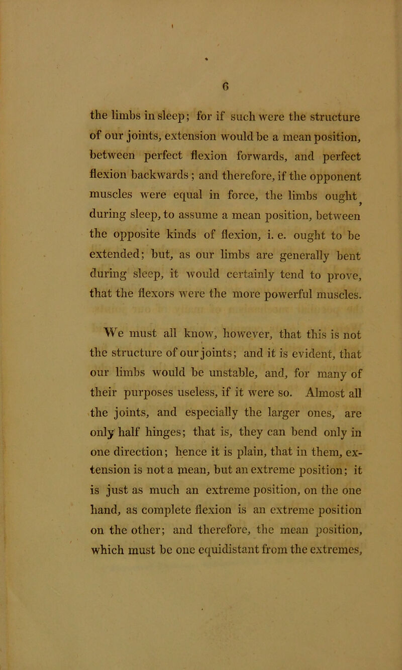 6 the limbs in sleep; for if such were the structure of our joints, extension would he a mean position, between perfect flexion forwards, and perfect flexion backwards ; and therefore, if the opponent muscles were equal in force, the limbs oudit ^ 9 during sleep, to assume a mean position, between the opposite kinds of flexion, i. e. ought to be extended; but, as our limbs are generally bent during sleep, it would certainly tend to prove, that the flexors were the more powerful muscles. We must all know, however, that this is not the structure of our joints; and it is evident, that our limbs would be unstable, and, for many of their purposes useless, if it were so. Almost all >the joints, and especially the larger ones, are only half hinges; that is, they can bend only in one direction; hence it is plain, that in them, ex- tension is not a mean, but an extreme position; it is just as much an extreme position, on the one hand, as complete flexion is an extreme position on the other; and therefore, the mean position, which must be one equidistant from the extremes.