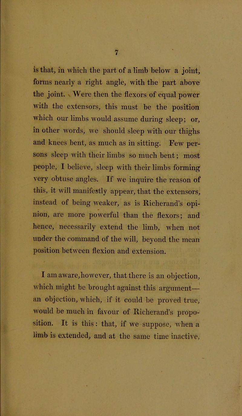 is that, in which the part of a limb below a joint, forms nearly a right angle, with the part above the joint, n Were then the flexors of equal power with the extensors, this must be the position which our limbs would assume during sleep; or, in other words, we should sleep with our thighs and knees bent, as much as in sitting. Few per- sons sleep with their limbs so much bent; most people, I believe, sleep with their limbs forming very obtuse angles. If we inquire the reason of this, it will manifestly appear, that the extensors, instead of being weaker, as is Richerand’s opi- nion, are more powerful than the flexors; and hence, necessarily extend the limb, when not under the command of the will, beyond the mean position between flexion and extension. I am aware,however, that there is an objection, which might be brought against this argument— an objection, which, if it could be proved true, would be much in favour of Richerand’s propo- sition. It is this: that, if we suppose, when a limb is extended, and at the same time inactive,