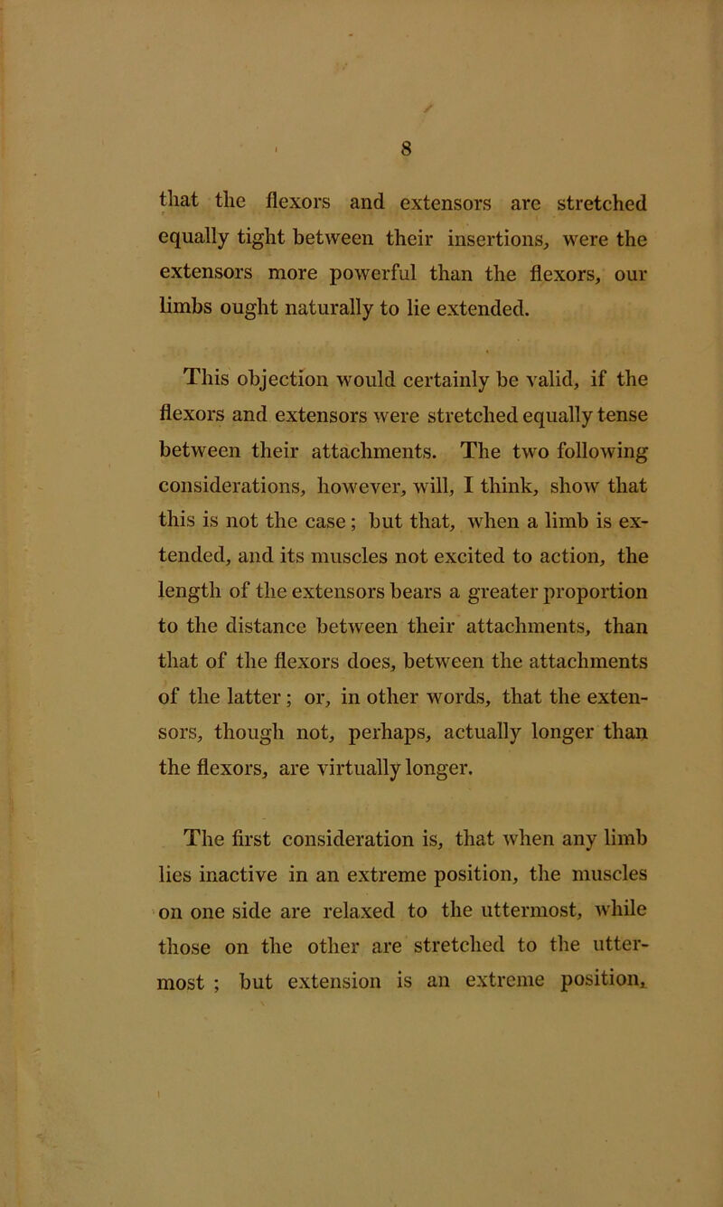 that the flexors and extensors are stretched r equally tight between their insertions, were the extensors more powerful than the flexors, our limbs ought naturally to lie extended. This objection would certainly be valid, if the flexors and extensors were stretched equally tense between their attachments. The two following considerations, however, will, I think, show that this is not the case ; but that, when a limb is ex- tended, and its muscles not excited to action, the length of the extensors bears a greater proportion to the distance between their attachments, than that of the flexors does, between the attachments of the latter; or, in other words, that the exten- sors, though not, perhaps, actually longer than the flexors, are virtually longer. The first consideration is, that when any limb lies inactive in an extreme position, the muscles 'on one side are relaxed to the uttermost, while those on the other are stretched to the utter- most ; but extension is an extreme position^