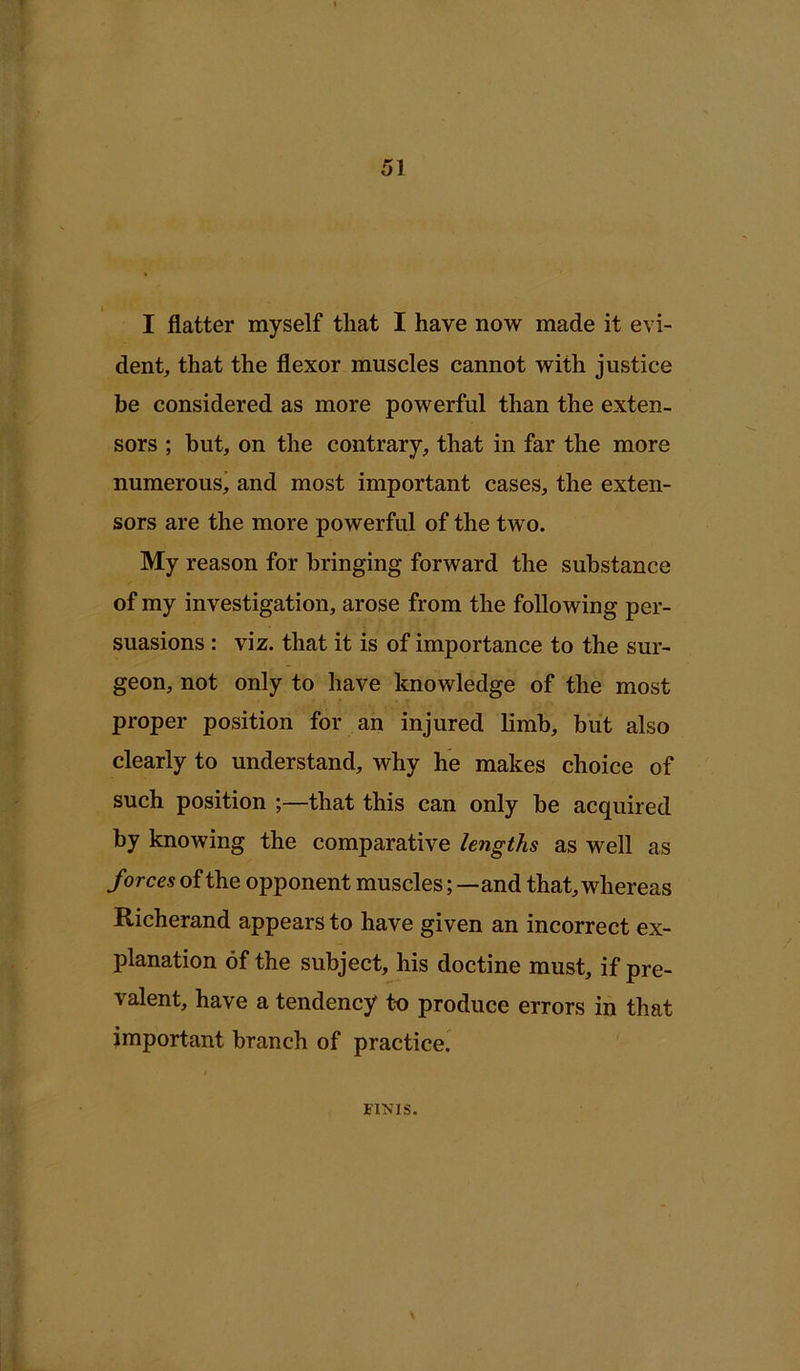 I flatter myself that I have now made it evi- dent, that the flexor muscles cannot with justice be considered as more powerful than the exten- sors ; but, on the contrary, that in far the more numerous^ and most important cases, the exten- sors are the more powerful of the two. My reason for bringing forward the substance of my investigation, arose from the following per- suasions : viz. that it is of importance to the sur- geon, not only to have knowledge of the most proper position for an injured limb, but also clearly to understand, why he makes choice of such position that this can only be acquired by knowing the comparative lengths as well as forces of the opponent muscles; —and that, whereas Richerand appears to have given an incorrect ex- planation of the subject, his doctine must, if pre- valent, have a tendency to produce errors in that important branch of practice. FIKIS.