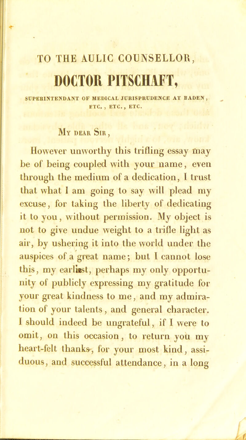 TO THE AULIC COBNSELLOR, DOCTOR PITSCHAFT, SUPERIPiTKNDANT OF MEDICAL JDRISPRCDENCE AT BADEN, ETC. , ETC. , ETC. My dear Sir , However unworthy this trifling essay may be of being coupled with your name, even through the medium of a dedication, I trust that what I am going to say will plead my excuse, for taking the liberty of dedicating it to you, without permission. My object is uot to give undue weight to a trifle light as air, by ushering it into the world under the auspices of a great name; but I cannot lose this, my eaiTiast, perhaps my only opportu- nity of publicly expressing my gratitude for your great kindness to me, and my admira- tion of your talents, and general character. I should indeed be ungrateful, if I were to omit, on this occasion, to return you my heart-felt thanks', for your most kind, assi- duous, and successful attendance, in a long