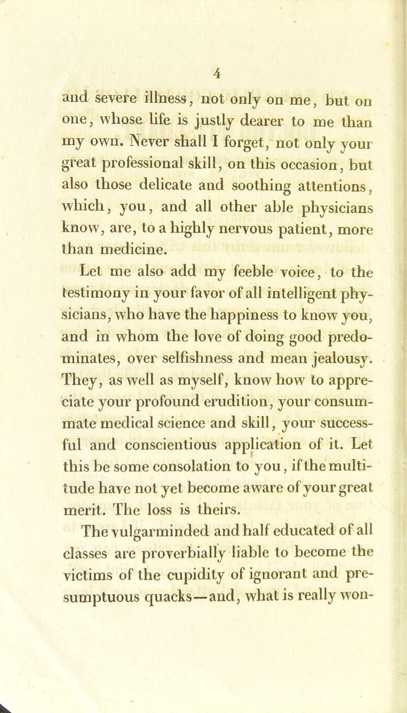 and severe illness, not only on me, but on one, whose life is justly dearer to me than my own. Never shall I forget, not only your great professional skill, on this occasion, but also those delicate and soothing attentions, which, you, and all other able physicians know, are, to a highly nervous patient, more than medicine. Let me also add my feeble voice, to the testimony in your favor of all intelligent phy- sicians, who have the happiness to know you, and in whom the love of doing good predo- minates, over selfishness and mean jealousy. They, as well as myself, know how to appre- ciate your profound erudition, your consum- mate medical science and skill, your success- ful and conscientious application of it. Let this be some consolation to you, if the multi- tude have not yet become aware of your great merit. The loss is theirs. The vulgarminded and half educated of all classes are proverbially liable to become the victims of the cupidity of ignorant and pre- sumptuous quacks—and, what is really won-