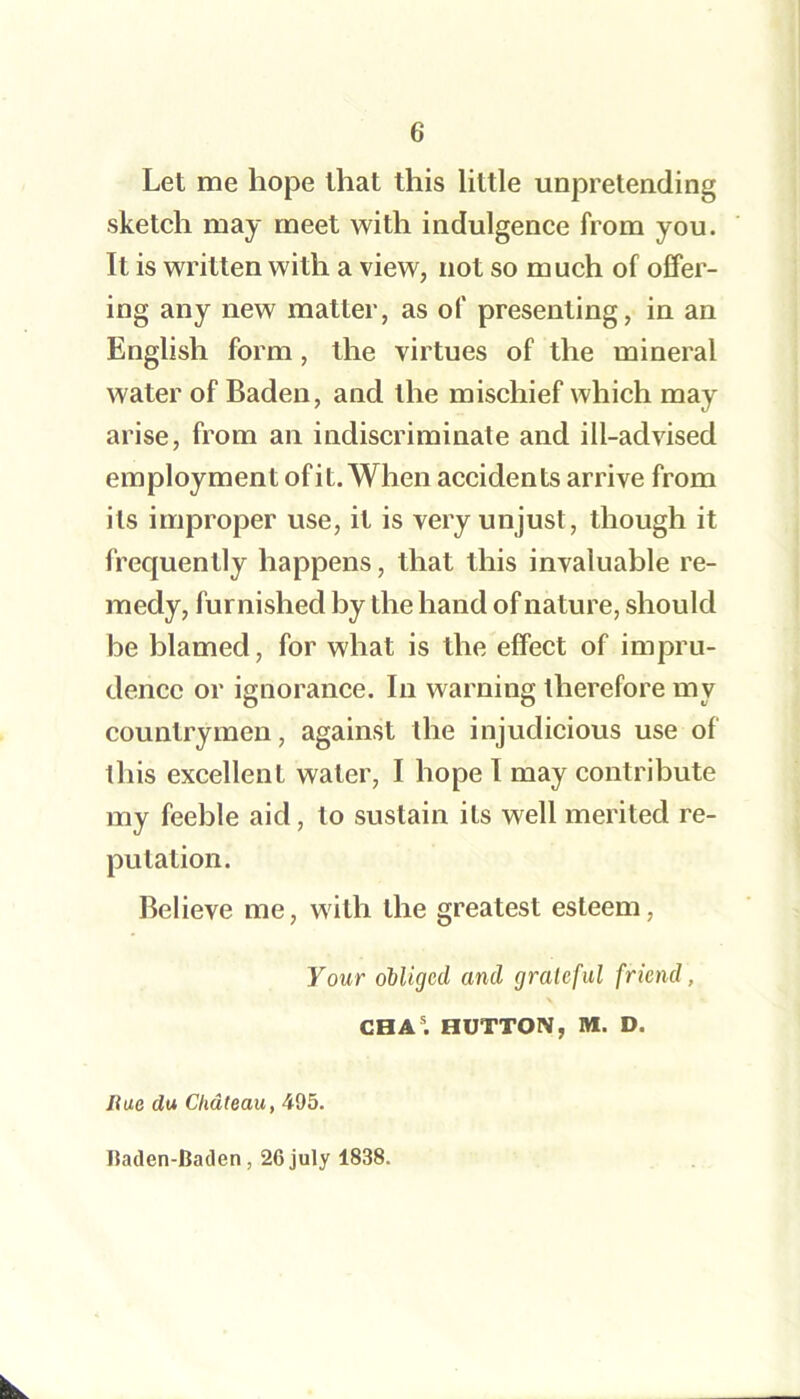 Let me hope that this little unpretending sketch may meet with indulgence from you. It is written with a view, not so much of offer- ing any new matter, as of presenting, in an English form, the virtues of the mineral water of Baden, and the mischief which may arise, from an indiscriminate and ill-advised employment ofit. When accidents arrive from its improper use, it is very unjust, though it frequently happens, that this invaluable re- medy, furnished by the hand of nature, should be blamed, for what is the effect of impru- dence or ignorance. In warning therefore my countrymen, against the injudicious use of this excellent water, I hope I may contribute my feeble aid, to sustain its well merited re- putation. Believe me, with the greatest esteem. Your obliged and grateful friend, CHA*. HUTTON, M. D. Rue du Chateau, 495. Uaclen-Baden, 26 July 1838.