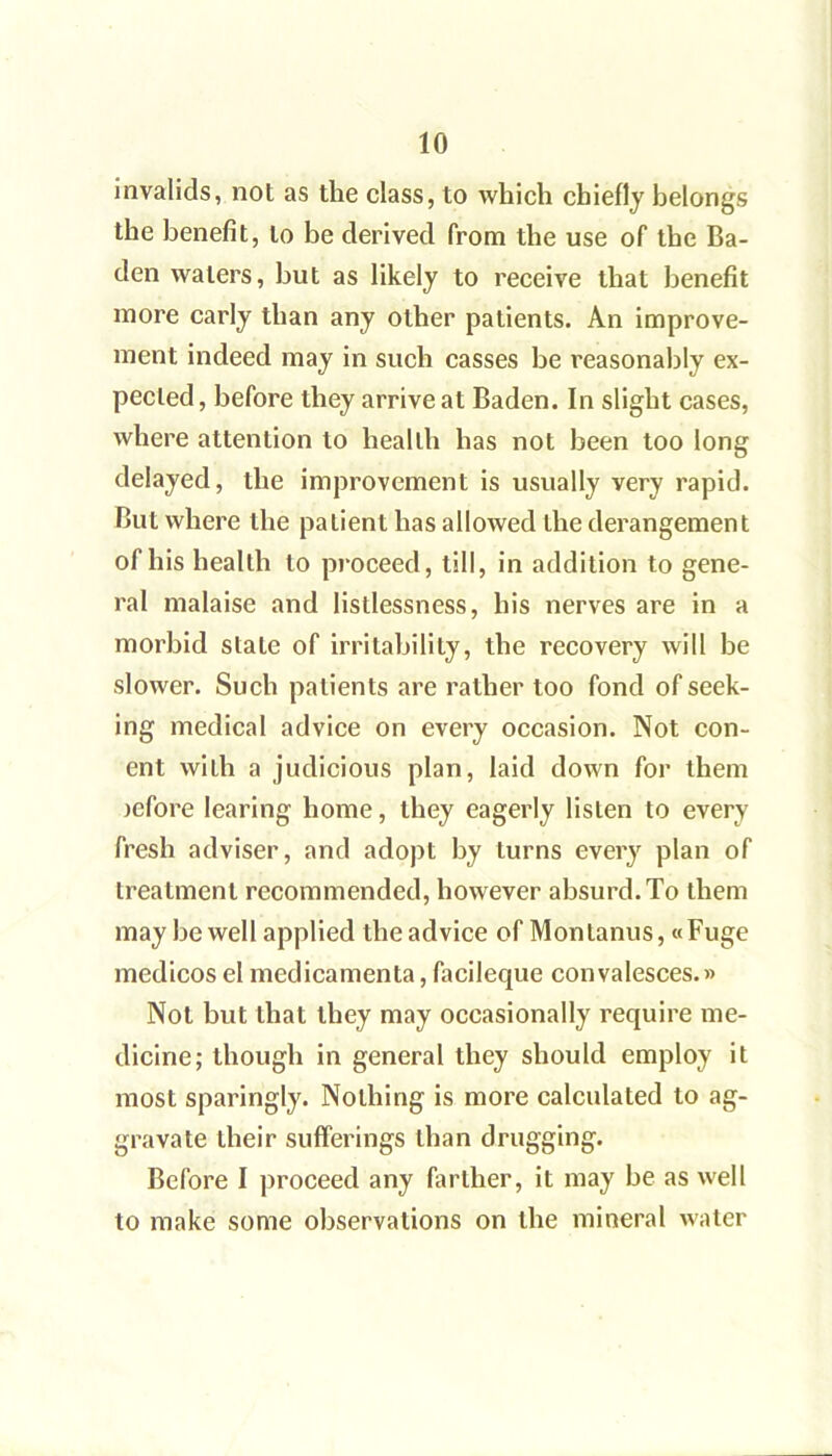 invalids, not as the class, to which chiefly belongs the benefit, to be derived from the use of the Ba- den waters, but as likely to receive that benefit more early than any other patients. An improve- ment indeed may in such casses be reasonably ex- pected , before they arrive at Baden. In slight cases, where attention to health has not been too long delayed, the improvement is usually very rapid. But where the patient has allowed the derangement of his health to proceed, till, in addition to gene- ral malaise and listlessness, his nerves are in a morbid state of irritability, the recovery will be slower. Such patients are rather too fond of seek- ing medical advice on every occasion. Not con- ent with a judicious plan, laid down for them jefore learing home, they eagerly listen to every fresh adviser, and adopt by turns every plan of treatment recommended, however absurd. To them may be well applied the advice of Montanus, «Fuge medicos el medicamenta, facileque convalesces.» Not but that they may occasionally require me- dicine; though in general they should employ it most sparingly. Nothing is more calculated to ag- gravate their sufferings than drugging. Before I proceed any farther, it may be as well to make some observations on the mineral Avater