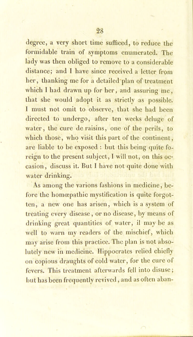 degree, a very short lime sufficed, to reduce the formidable train of symptoms enumerated. The lady was then obliged to remove to a considerable distance; and I have since received a letter from her, thanking me for a detailed'plan of treatment which I had drawn up for her, and assuring me, that she would adopt it as strictly as possible. I must not omit to observe, that she had been directed to undergo, after ten weeks deluge of water, the cure de raisins, one of the perils, to which those, who visit this part of the continent, are liable to be exposed : but this being quite fo- I’eign to the present subject, I will not, on this oc- casion, discuss it. But I have not quite done with water drinking. As among the varions fashions in medicine, be- fore the homoepathic mystification is quite forgot- ten, a new one has arisen, which is a system of treating every disease, or no disease, by means of drinking great quantities of water, il may be as well to warn my readers of the mischief, which may arise from this practice. The plan is not abso- lutely new in medicine. Hippocrates relied chiefly on copious draughts of cold water, for the cure of fevers. This treatment afterwards fell into disuse; but has been frequently revived, and as often aban-